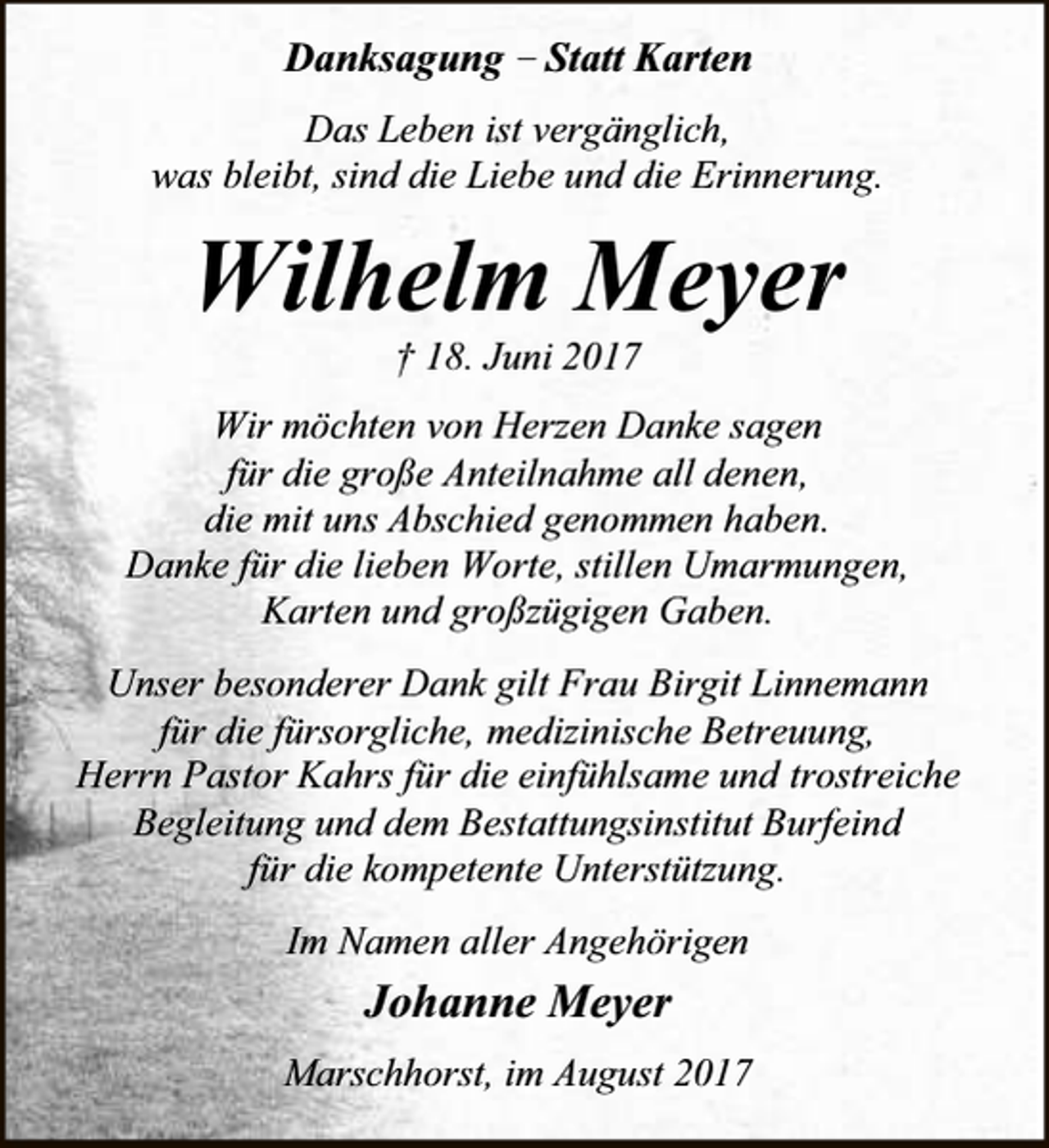 <p>Danksagung – Statt Karten<br />Das Leben ist vergänglich,<br />was bleibt, sind die Liebe und die Erinnerung.</p><p>Wilhelm Meyer<br />† 18. Juni 2017</p><p>Wir möchten von Herzen Danke sagen<br />für die große Anteilnahme all denen,<br />die mit uns Abschied genommen haben.<br />Danke für die lieben Worte, stillen Umarmungen,<br />Karten und großzügigen Gaben.<br />Unser besonderer Dank gilt Frau Birgit Linnemann<br />für die fürsorgliche, medizinische Betreuung,<br />Herrn Pastor Kahrs für die einfühlsame und trostreiche<br />Begleitung und dem Bestattungsinstitut Burfeind<br />für die kompetente Unterstützung.<br />Im Namen aller Angehörigen</p><p>Johanne Meyer<br />Marschhorst, im August 2017</p>