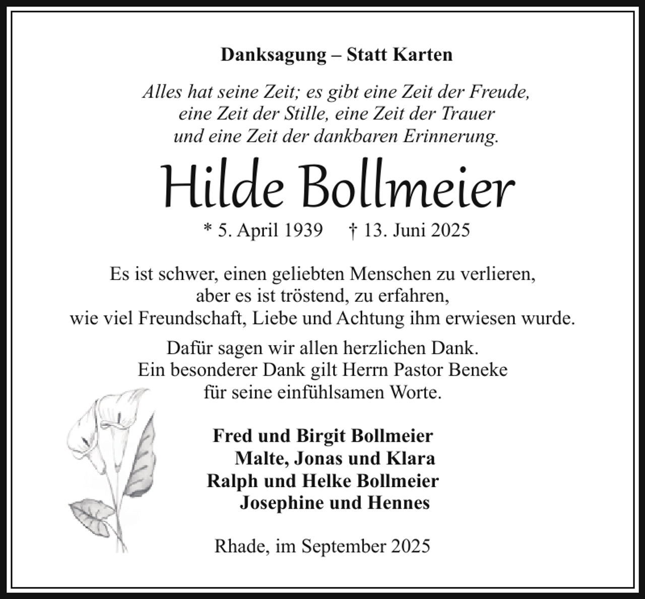 <p>Danksagung – Statt Karten<br />Alles hat seine Zeit; es gibt eine Zeit der Freude,<br />eine Zeit der Stille, eine Zeit der Trauer<br />und eine Zeit der dankbaren Erinnerung.</p><p>Hilde Bollmeier<br />* 5. April 1939</p><p>† 13. Juni 2025</p><p>Es ist schwer, einen geliebten Menschen zu verlieren,<br />aber es ist tröstend, zu erfahren,<br />wie viel Freundschaft, Liebe und Achtung ihm erwiesen wurde.<br />Dafür sagen wir allen herzlichen Dank.<br />Ein besonderer Dank gilt Herrn Pastor Beneke<br />für seine einfühlsamen Worte.<br />Fred und Birgit Bollmeier<br />Malte, Jonas und Klara<br />Ralph und Helke Bollmeier<br />Josephine und Hennes<br />Rhade, im September 2025</p>