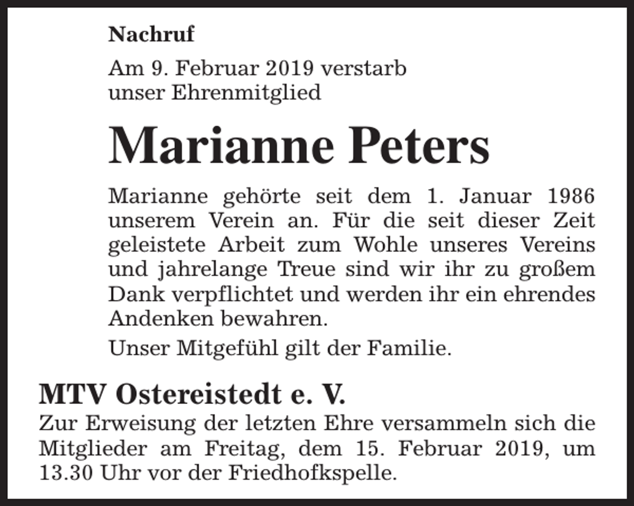 <p>Nachruf<br />Am 9. Februar 2019 verstarb<br />unser Ehrenmitglied</p><p>Marianne Peters<br />Marianne gehörte seit dem 1. Januar 1986<br />unserem Verein an. Für die seit dieser Zeit<br />geleistete Arbeit zum Wohle unseres Vereins<br />und jahrelange Treue sind wir ihr zu großem<br />Dank verpflichtet und werden ihr ein ehrendes<br />Andenken bewahren.<br />Unser Mitgefühl gilt der Familie.</p><p>MTV Ostereistedt e. V.</p><p>Zur Erweisung der letzten Ehre versammeln sich die<br />Mitglieder am Freitag, dem 15. Februar 2019, um<br />13.30 Uhr vor der Friedhofkspelle.</p>