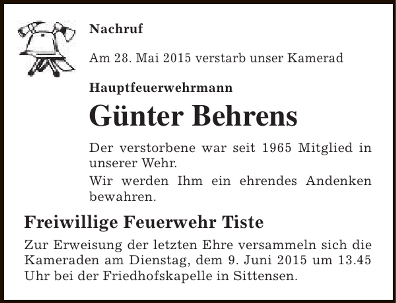 <p>Nachruf<br />Am 28. Mai 2015 verstarb unser Kamerad<br />Hauptfeuerwehrmann</p><p>Günter Behrens<br />Der verstorbene war seit 1965 Mitglied in<br />unserer Wehr.<br />Wir werden Ihm ein ehrendes Andenken<br />bewahren.</p><p>Freiwillige Feuerwehr Tiste<br />Zur Erweisung der letzten Ehre versammeln sich die<br />Kameraden am Dienstag, dem 9. Juni 2015 um 13.45<br />Uhr bei der Friedhofskapelle in Sittensen.</p>