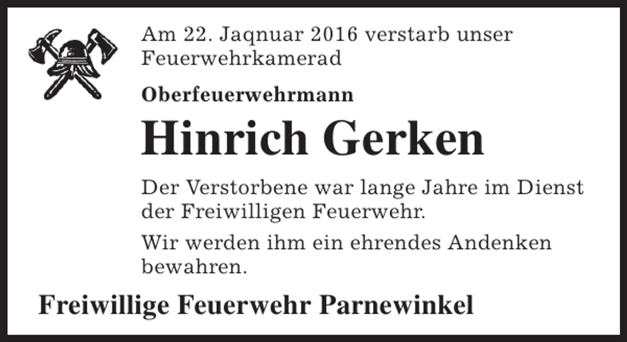 <p>Am 22. Jaqnuar 2016 verstarb unser<br />Feuerwehrkamerad<br />Oberfeuerwehrmann</p><p>Hinrich Gerken<br />Der Verstorbene war lange Jahre im Dienst<br />der Freiwilligen Feuerwehr.<br />Wir werden ihm ein ehrendes Andenken<br />bewahren.</p><p>Freiwillige Feuerwehr Parnewinkel</p>