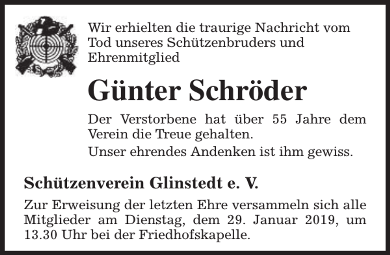 <p>Wir erhielten die traurige Nachricht vom<br />Tod unseres Schützenbruders und<br />Ehrenmitglied</p><p>Günter Schröder<br />Der Verstorbene hat über 55 Jahre dem<br />Verein die Treue gehalten.<br />Unser ehrendes Andenken ist ihm gewiss.</p><p>Schützenverein Glinstedt e. V.<br />Zur Erweisung der letzten Ehre versammeln sich alle<br />Mitglieder am Dienstag, dem 29. Januar 2019, um<br />13.30 Uhr bei der Friedhofskapelle.</p>