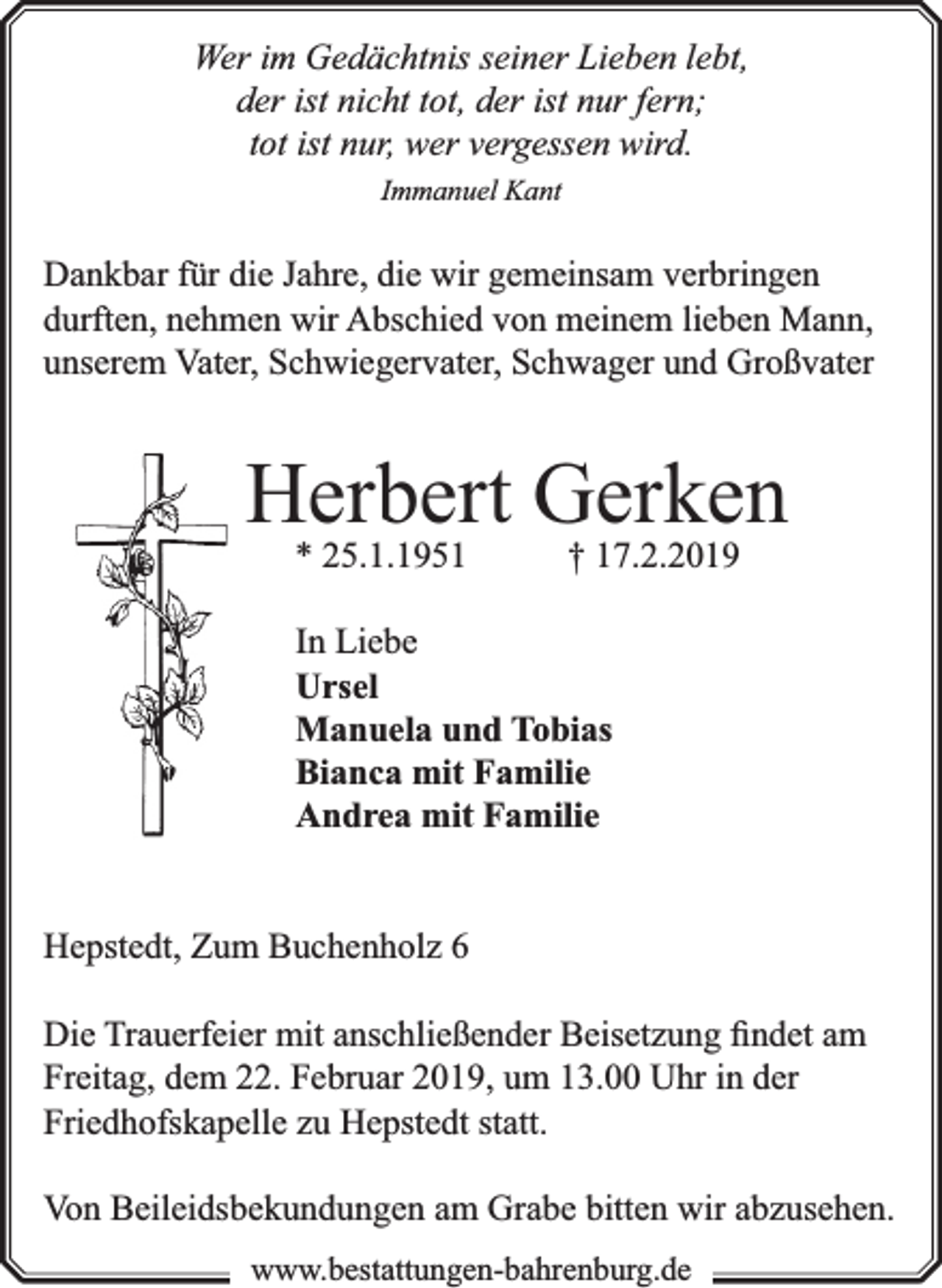 <p>Wer im Gedächtnis seiner Lieben lebt,<br />der ist nicht tot, der ist nur fern;<br />tot ist nur, wer vergessen wird.<br />Immanuel Kant</p><p>Dankbar für die Jahre, die wir gemeinsam verbringen<br />durften, nehmen wir Abschied von meinem lieben Mann,<br />unserem Vater, Schwiegervater, Schwager und Großvater</p><p>Herbert<br />Gerken<br />* 25.1.1951<br />† 17.2.2019<br />In Liebe<br />Ursel<br />Manuela und Tobias<br />Bianca mit Familie<br />Andrea mit Familie<br />Hepstedt, Zum Buchenholz 6<br />Die Trauerfeier mit anschließender Beisetzung ﬁndet am<br />Freitag, dem 22. Februar 2019, um 13.00 Uhr in der<br />Friedhofskapelle zu Hepstedt statt.<br />Von Beileidsbekundungen am Grabe bitten wir abzusehen.<br />www.bbestattungen-bbahhrenbburg.dde</p>
