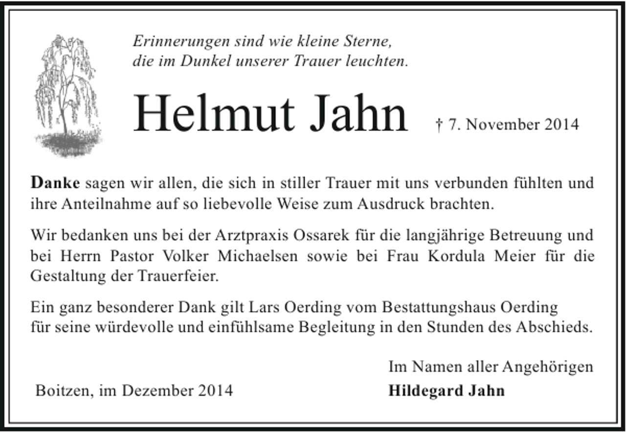 <p>Erinnerungen sind wie kleine Sterne,<br />die im Dunkel unserer Trauer leuchten.</p><p>Helmut Jahn</p><p>† 7. November 2014</p><p>Danke sagen wir allen, die sich in stiller Trauer mit uns verbunden fühlten und<br />ihre Anteilnahme auf so liebevolle Weise zum Ausdruck brachten.</p><p>Wir bedanken uns bei der Arztpraxis Ossarek für die langjährige Betreuung und<br />bei Herrn Pastor Volker Michaelsen sowie bei Frau Kordula Meier für die<br />Gestaltung der Trauerfeier.<br />Ein ganz besonderer Dank gilt Lars Oerding vom Bestattungshaus Oerding<br />für seine würdevolle und einfühlsame Begleitung in den Stunden des Abschieds.<br />Boitzen, im Dezember 2014</p><p>Im Namen aller Angehörigen<br />Hildegard Jahn</p>