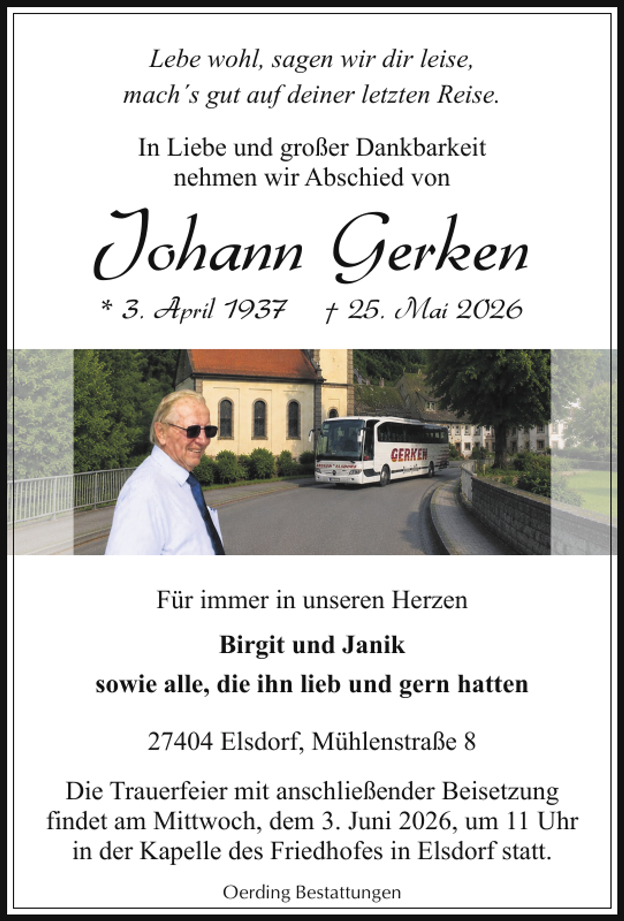 <p>Lebe wohl, sagen wir dir leise,<br />mach´s gut auf deiner letzten Reise.<br />In Liebe und großer Dankbarkeit<br />nehmen wir Abschied von</p><p>Johann Gerken<br />* 3. April 1937</p><p>† 25. Mai 2026</p><p>Für immer in unseren Herzen<br />Birgit und Janik<br />sowie alle, die ihn lieb und gern hatten<br />27404 Elsdorf, Mühlenstraße 8<br />Die Trauerfeier mit anschließender Beisetzung<br />findet am Mittwoch, dem 3. Juni 2026, um 11 Uhr<br />in der Kapelle des Friedhofes in Elsdorf statt.<br />Oerding Bestattungen</p>
