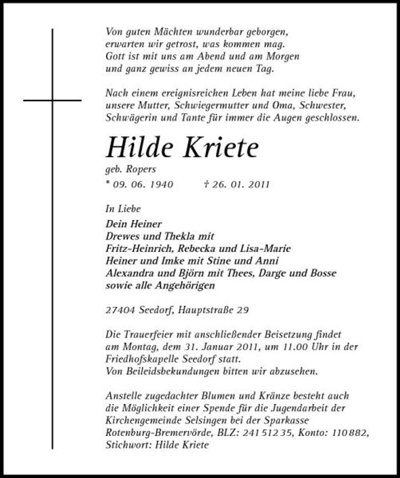 <p>Von guten Mächten wunderbar geborgen, erwarten wir getrost, was kommen mag. Gott ist mit uns am Abend und am Morgen und ganz gewiss an jedem neuen Tag. Nach einem ereignisreichen Leben hat meine liebe Frau, unsere Mutter, Schwiegermutter und Oma, Schwester, Schwägerin und Tante für immer die Augen geschlossen.</p><p>Hilde Kriete<br />geb. Ropers * 09. 06. 1940 † 26. 01. 2011 In Liebe Dein Heiner Drewes und Thekla mit Fritz-Heinrich, Rebecka und Lisa-Marie Heiner und Imke mit Stine und Anni Alexandra und Björn mit Thees, Darge und Bosse sowie alle Angehörigen 27404 Seedorf, Hauptstraße 29 Die Trauerfeier mit anschließender Beisetzung findet am Montag, dem 31. Januar 2011, um 11.00 Uhr in der Friedhofskapelle Seedorf statt. Von Beileidsbekundungen bitten wir abzusehen. Anstelle zugedachter Blumen und Kränze besteht auch die Möglichkeit einer Spende für die Jugendarbeit der Kirchengemeinde Selsingen bei der Sparkasse Rotenburg-Bremervörde, BLZ: 241 512 35, Konto: 110 882, Stichwort: Hilde Kriete</p>