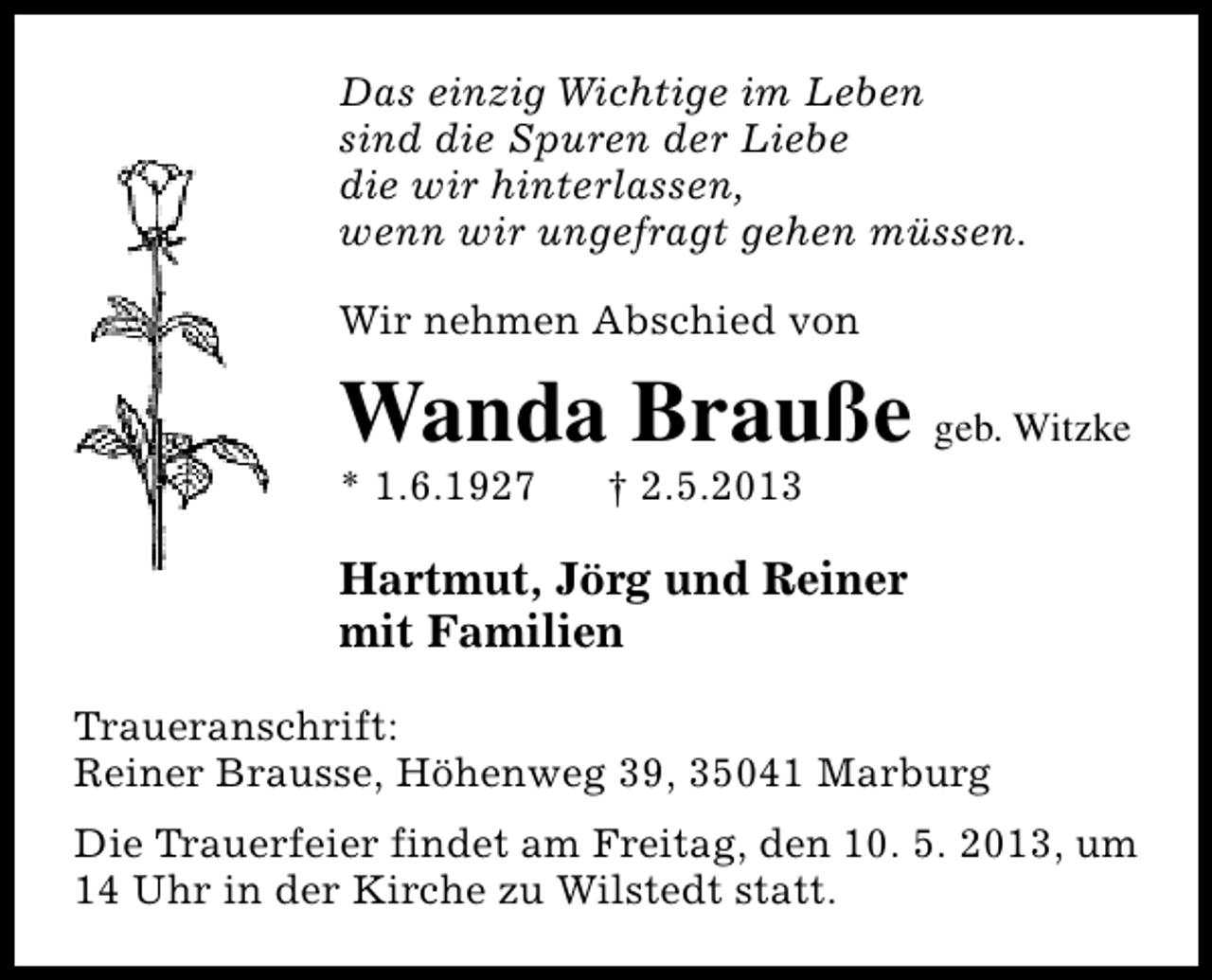 <p>Das einzig Wichtige im Leben<br />sind die Spuren der Liebe<br />die wir hinterlassen,<br />wenn wir ungefragt gehen müssen.<br />Wir nehmen Abschied von</p><p>Wanda Brauße geb. Witzke</p><p>* 1.6.1927</p><p>† 2.5.2013</p><p>Hartmut, Jörg und Reiner<br />mit Familien<br />Traueranschrift:<br />Reiner Brausse, Höhenweg 39, 35041 Marburg<br />Die Trauerfeier findet am Freitag, den 10. 5. 2013, um<br />14 Uhr in der Kirche zu Wilstedt statt.</p>