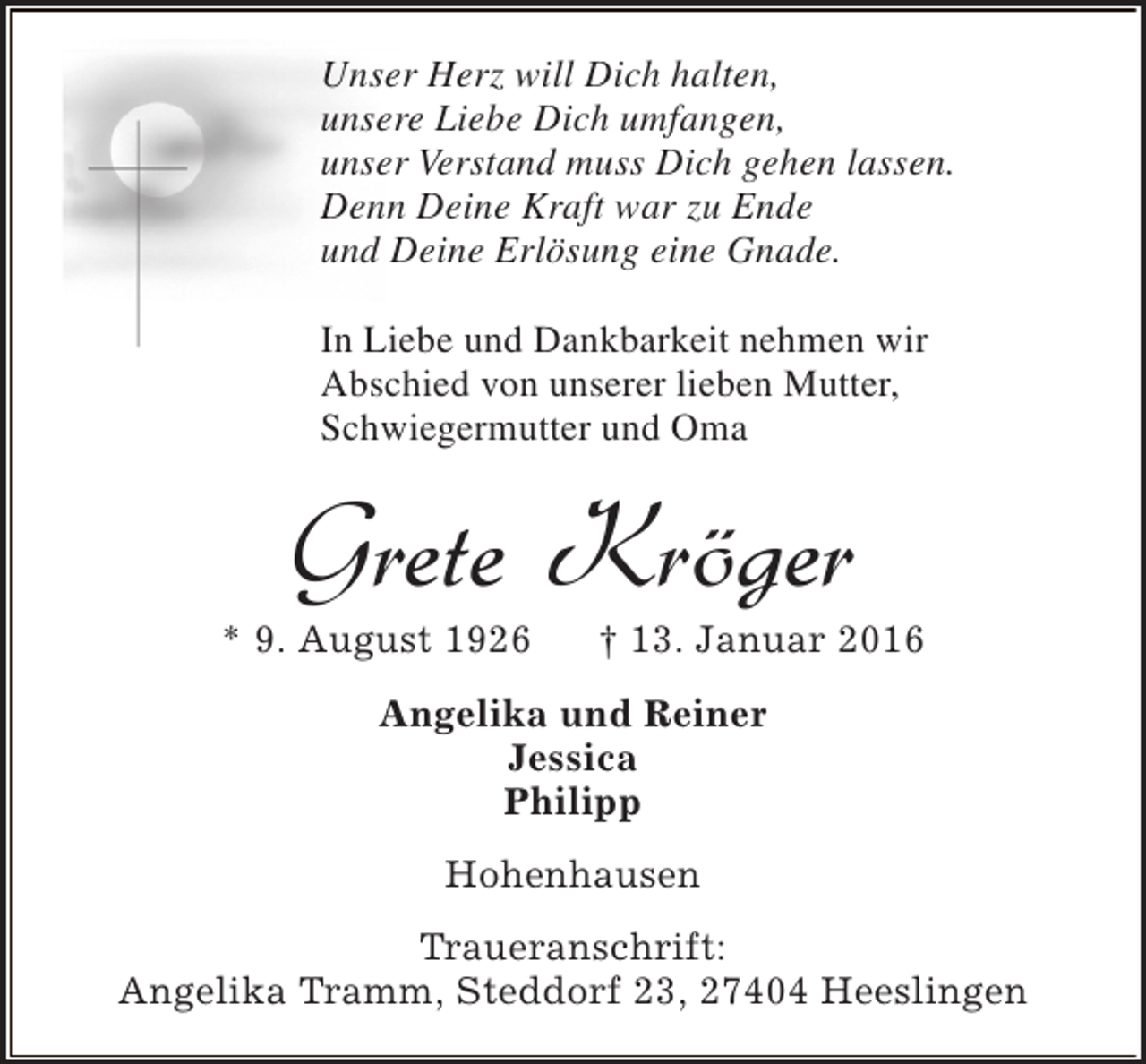<p>Unser Herz will Dich halten,<br />unsere Liebe Dich umfangen,<br />unser Verstand muss Dich gehen lassen.<br />Denn Deine Kraft war zu Ende<br />und Deine Erlösung eine Gnade.<br />In Liebe und Dankbarkeit nehmen wir<br />Abschied von unserer lieben Mutter,<br />Schwiegermutter und Oma</p><p>Grete Kröger</p><p>* 9. August 1926</p><p>† 13. Januar 2016</p><p>Angelika und Reiner<br />Jessica<br />Philipp<br />Hohenhausen<br />Traueranschrift:<br />Angelika Tramm, Steddorf 23, 27404 Heeslingen</p>