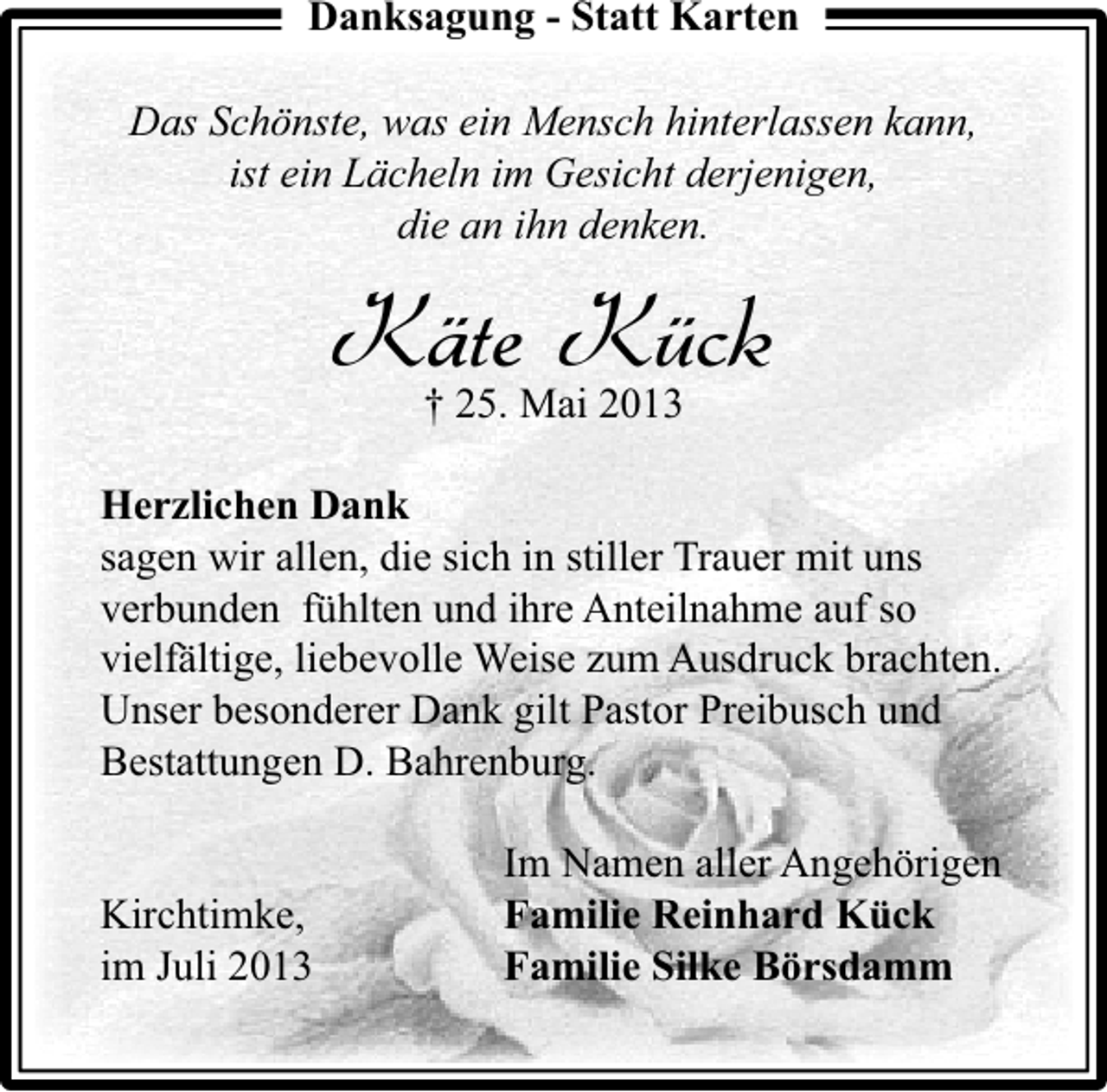 <p>Danksagung - Statt Karten<br />Das Schönste, was ein Mensch hinterlassen kann,<br />ist ein Lächeln im Gesicht derjenigen,<br />die an ihn denken.</p><p>KäteMai 2013<br />Kück<br />† 25.<br />Herzlichen Dank<br />sagen wir allen, die sich in stiller Trauer mit uns<br />verbunden fühlten und ihre Anteilnahme auf so<br />vielfältige, liebevolle Weise zum Ausdruck brachten.<br />Unser besonderer Dank gilt Pastor Preibusch und<br />Bestattungen D. Bahrenburg.<br />Kirchtimke,<br />im Juli 2013</p><p>Im Namen aller Angehörigen<br />Familie Reinhard Kück<br />Familie Silke Börsdamm</p>