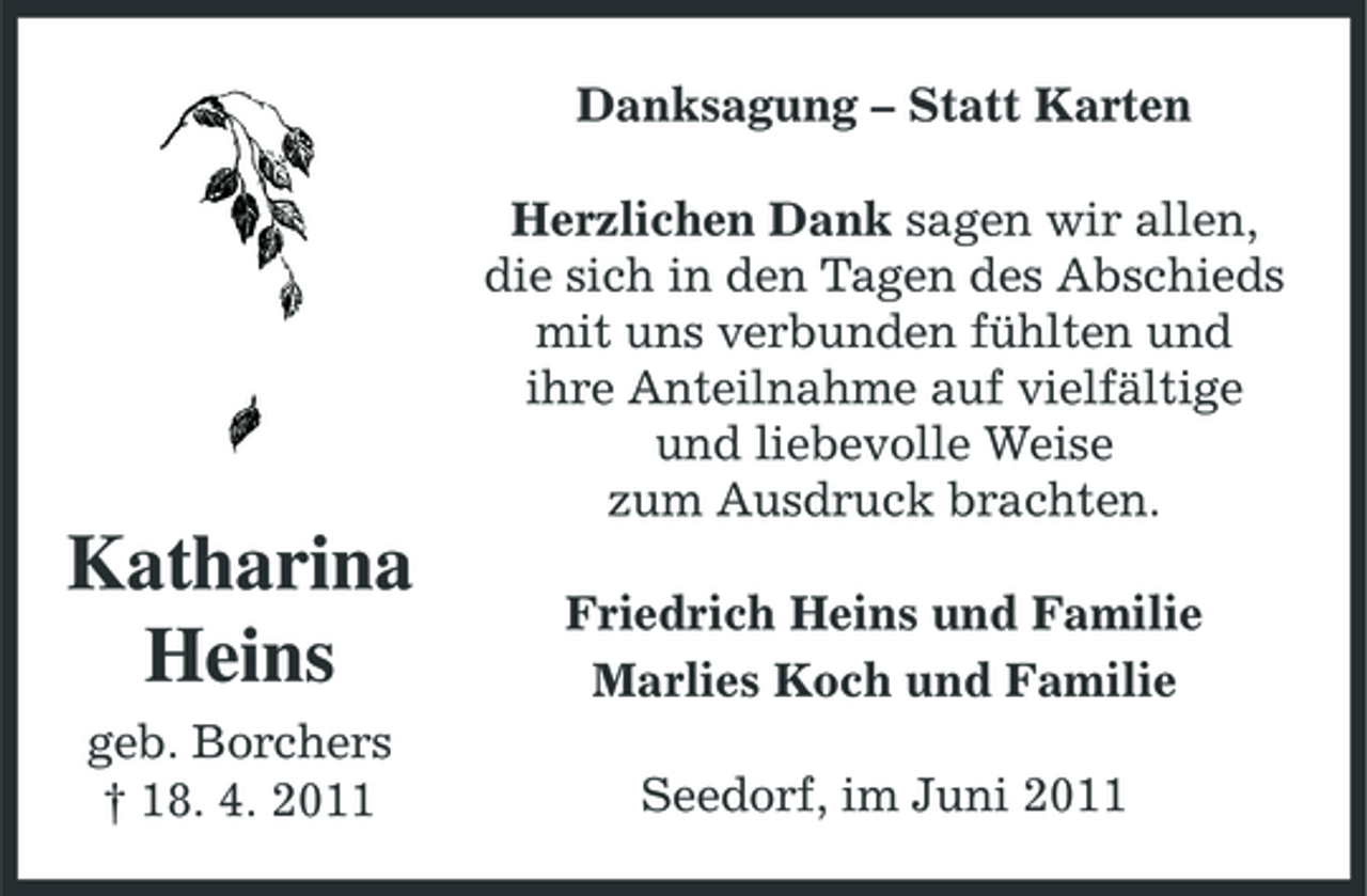 <p>Danksagung – Statt Karten Herzlichen Dank sagen wir allen, die sich in den Tagen des Abschieds mit uns verbunden fühlten und ihre Anteilnahme auf vielfältige und liebevolle Weise zum Ausdruck brachten.</p><p>Katharina Heins<br />geb. Borchers † 18. 4. 2011</p><p>Friedrich Heins und Familie Marlies Koch und Familie Seedorf, im Juni 2011</p>