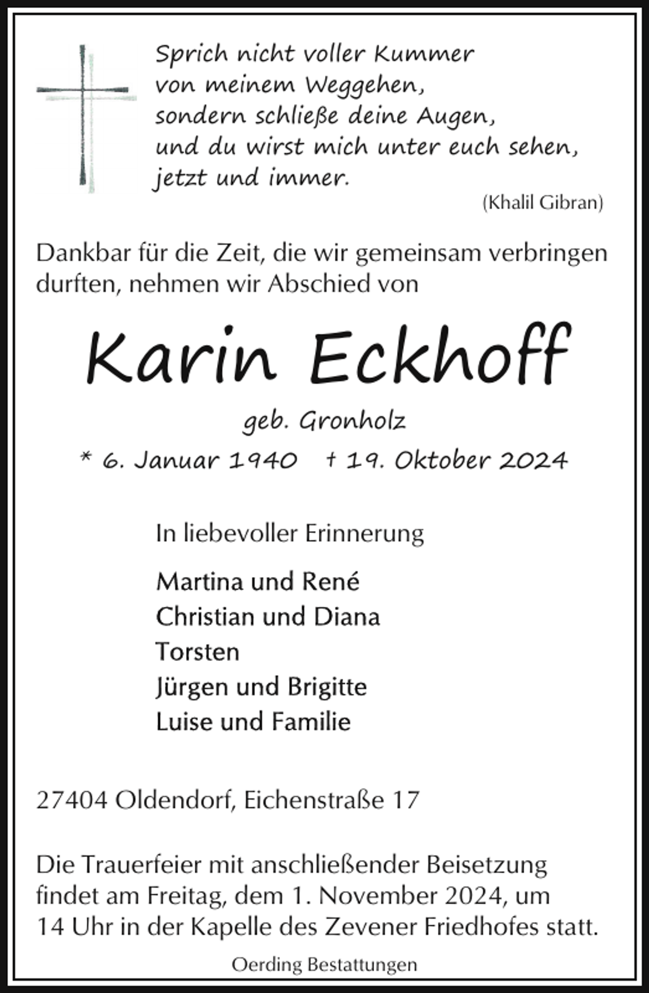 <p>Sprich nicht voller Kummer<br />von meinem Weggehen,<br />sondern schließe deine Augen,<br />und du wirst mich unter euch sehen,<br />jetzt und immer.<br />(Khalil Gibran)</p><p>Dankbar für die Zeit, die wir gemeinsam verbringen<br />durften, nehmen wir Abschied von</p><p>Karin Eckhoff<br />geb. Gronholz</p><p>* 6. Januar 1940</p><p>† 19. Oktober 2024</p><p>In liebevoller Erinnerung</p><p>27404 Oldendorf, Eichenstraße 17<br />Die Trauerfeier mit anschließender Beisetzung<br />findet am Freitag, dem 1. November 2024, um<br />14 Uhr in der Kapelle des Zevener Friedhofes statt.<br />Oerding Bestattungen</p>