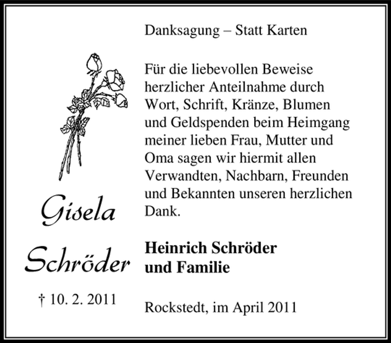 <p>Danksagung – Statt Karten Für die liebevollen Beweise herzlicher Anteilnahme durch Wort, Schrift, Kränze, Blumen und Geldspenden beim Heimgang meiner lieben Frau, Mutter und Oma sagen wir hiermit allen Verwandten, Nachbarn, Freunden und Bekannten unseren herzlichen Dank.</p><p>Gisela Schröder<br />† 10. 2. 2011</p><p>Heinrich Schröder und Familie<br />Rockstedt, im April 2011</p>