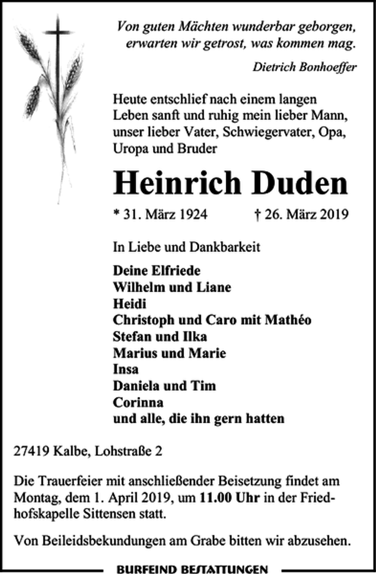 <p>Von guten Mächten wunderbar geborgen,<br />erwarten wir getrost, was kommen mag.<br />Dietrich Bonhoeffer</p><p>Heute entschlief nach einem langen<br />Leben sanft und ruhig mein lieber Mann,<br />unser lieber Vater, Schwiegervater, Opa,<br />Uropa und Bruder</p><p>Heinrich Duden</p><p>* 31. März 1924</p><p>† 26. März 2019</p><p>In Liebe und Dankbarkeit<br />Deine Elfriede<br />Wilhelm und Liane<br />Heidi<br />Christoph und Caro mit Mathéo<br />Stefan und Ilka<br />Marius und Marie<br />Insa<br />Daniela und Tim<br />Corinna<br />und alle, die ihn gern hatten<br />27419 Kalbe, Lohstraße 2<br />Die Trauerfeier mit anschließender Beisetzung findet am<br />Montag, dem 1. April 2019, um 11.00 Uhr in der Friedhofskapelle Sittensen statt.<br />Von Beileidsbekundungen am Grabe bitten wir abzusehen.<br />Burfeind Bestattungen</p>