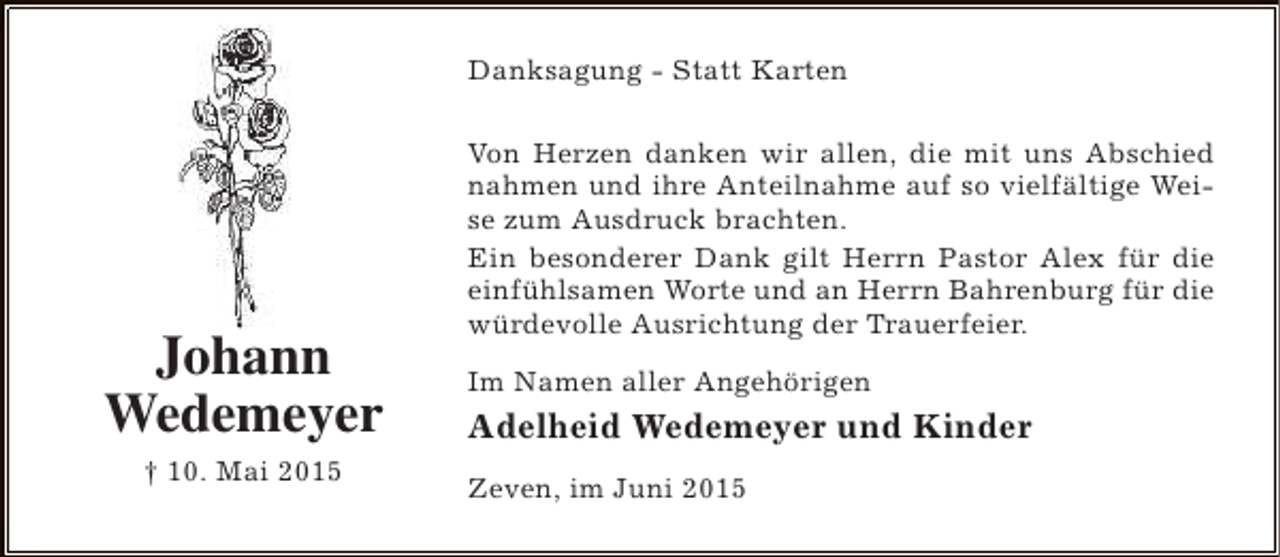 <p>Danksagung - Statt Karten</p><p>Johann<br />Wedemeyer<br />† 10. Mai 2015</p><p>Von Herzen danken wir allen, die mit uns Abschied<br />nahmen und ihre Anteilnahme auf so vielfältige Weise zum Ausdruck brachten.<br />Ein besonderer Dank gilt Herrn Pastor Alex für die<br />einfühlsamen Worte und an Herrn Bahrenburg für die<br />würdevolle Ausrichtung der Trauerfeier.<br />Im Namen aller Angehörigen</p><p>Adelheid Wedemeyer und Kinder<br />Zeven, im Juni 2015</p>