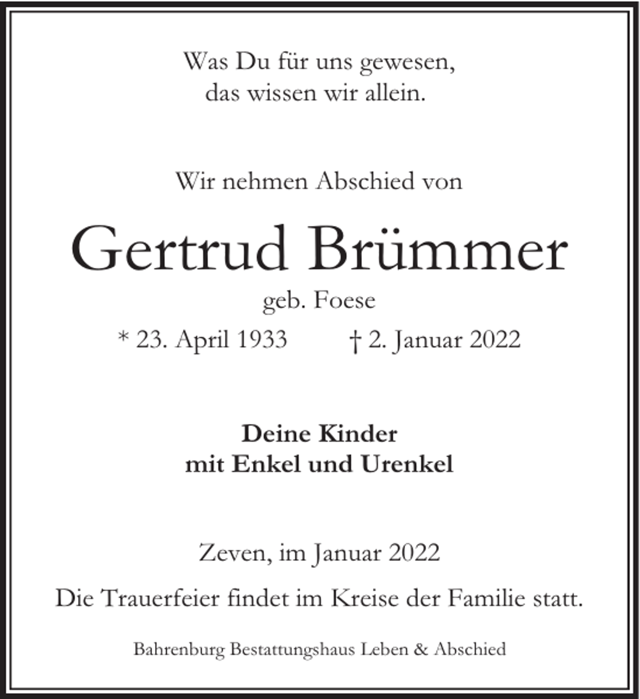 <p>Was Du für uns gewesen,<br />das wissen wir allein.<br />Wir nehmen Abschied von</p><p>Gertrud Brümmer<br />geb. Foese<br />* 23. April 1933<br />† 2. Januar 2022<br />Deine Kinder<br />mit Enkel und Urenkel<br />Zeven, im Januar 2022<br />Die Trauerfeier findet im Kreise der Familie statt.<br />Bahrenburg Bestattungshaus Leben &amp; Abschied</p>