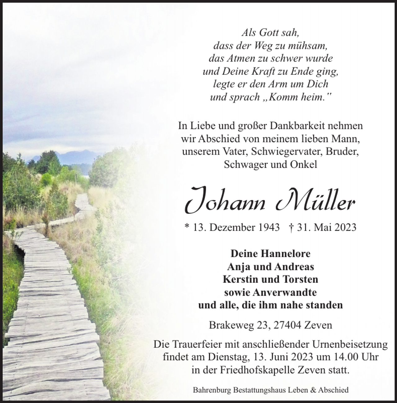<p>Als Gott sah,<br />dass der Weg zu mühsam,<br />das Atmen zu schwer wurde<br />und Deine Kraft zu Ende ging,<br />legte er den Arm um Dich<br />und sprach „Komm heim.‟<br />In Liebe und großer Dankbarkeit nehmen<br />wir Abschied von meinem lieben Mann,<br />unserem Vater, Schwiegervater, Bruder,<br />Schwager und Onkel</p><p>Johann Müller</p><p>* 13. Dezember 1943 † 31. Mai 2023<br />Deine Hannelore<br />Anja und Andreas<br />Kerstin und Torsten<br />sowie Anverwandte<br />und alle, die ihm nahe standen<br />Brakeweg 23, 27404 Zeven<br />Die Trauerfeier mit anschließender Urnenbeisetzung<br />findet am Dienstag, 13. Juni 2023 um 14.00 Uhr<br />in der Friedhofskapelle Zeven statt.<br />Bahrenburg Bestattungshaus Leben &amp; Abschied</p>