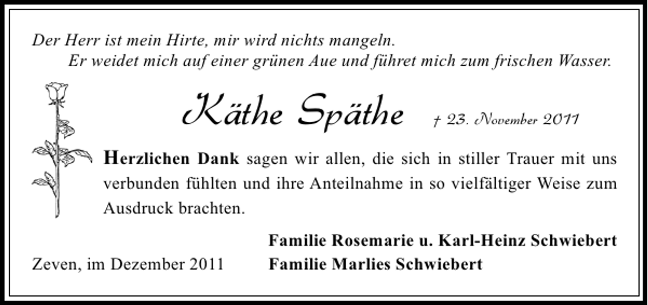<p>Der Herr ist mein Hirte, mir wird nichts mangeln.<br />Er weidet mich auf einer grünen Aue und führet mich zum frischen Wasser.</p><p>Käthe Späthe</p><p>† 23. November 2011</p><p>Herzlichen Dank sagen wir allen, die sich in stiller Trauer mit uns<br />verbunden fühlten und ihre Anteilnahme in so vielfältiger Weise zum<br />Ausdruck brachten.<br />Zeven, im Dezember 2011</p><p>Familie Rosemarie u. Karl-Heinz Schwiebert<br />Familie Marlies Schwiebert</p>