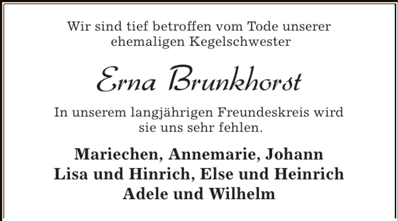 <p>Wir sind tief betroffen vom Tode unserer<br />ehemaligen Kegelschwester</p><p>Erna Brunkhorst<br />In unserem langjährigen Freundeskreis wird<br />sie uns sehr fehlen.</p><p>Mariechen, Annemarie, Johann<br />Lisa und Hinrich, Else und Heinrich<br />Adele und Wilhelm</p>
