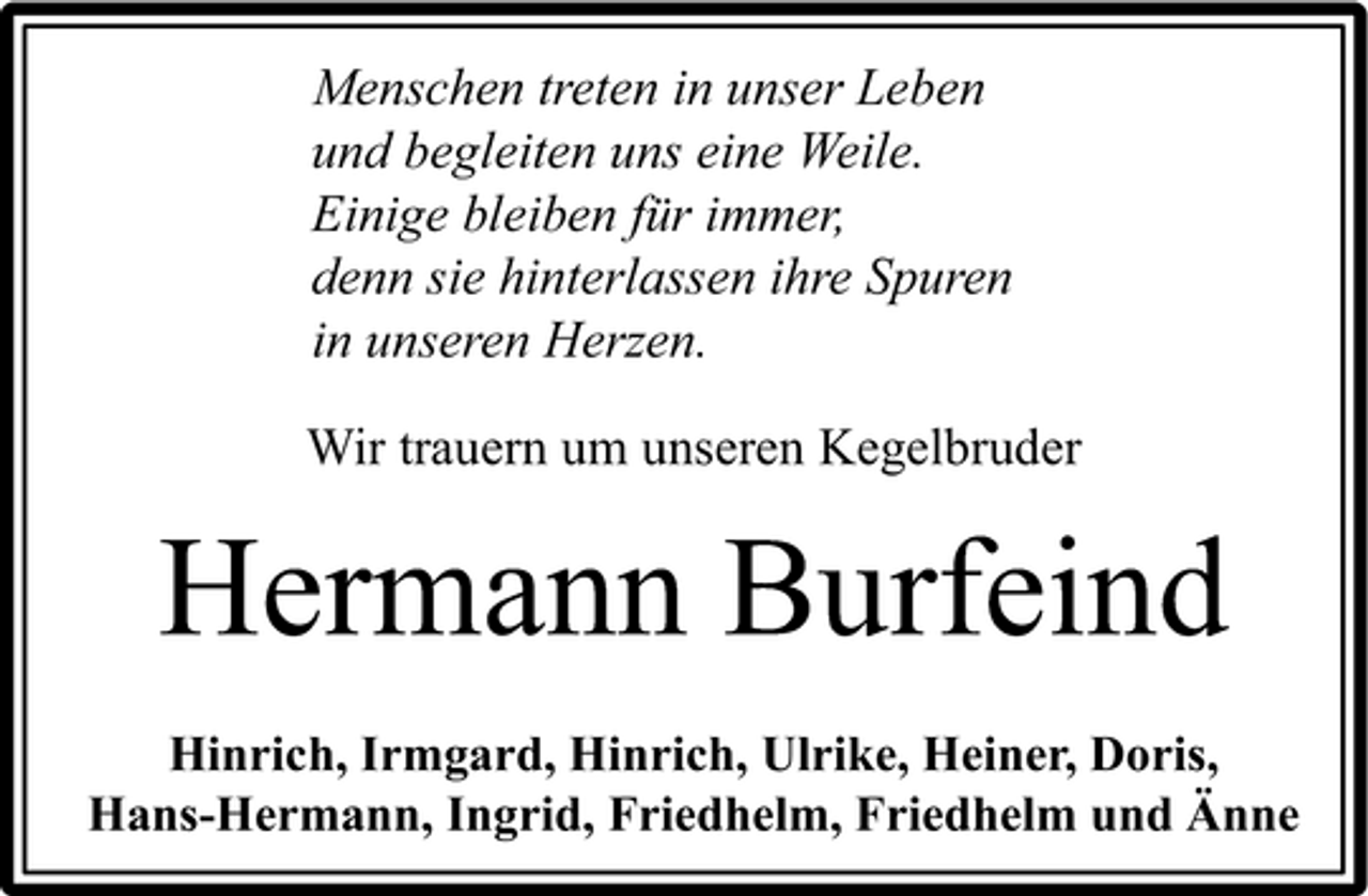 <p>Menschen treten in unser Leben und begleiten uns eine Weile. Einige bleiben für immer, denn sie hinterlassen ihre Spuren in unseren Herzen. Wir trauern um unseren Kegelbruder</p><p>Hermann Burfeind<br />Hinrich, Irmgard, Hinrich, Ulrike, Heiner, Doris, Hans-Hermann, Ingrid, Friedhelm, Friedhelm und Änne</p>