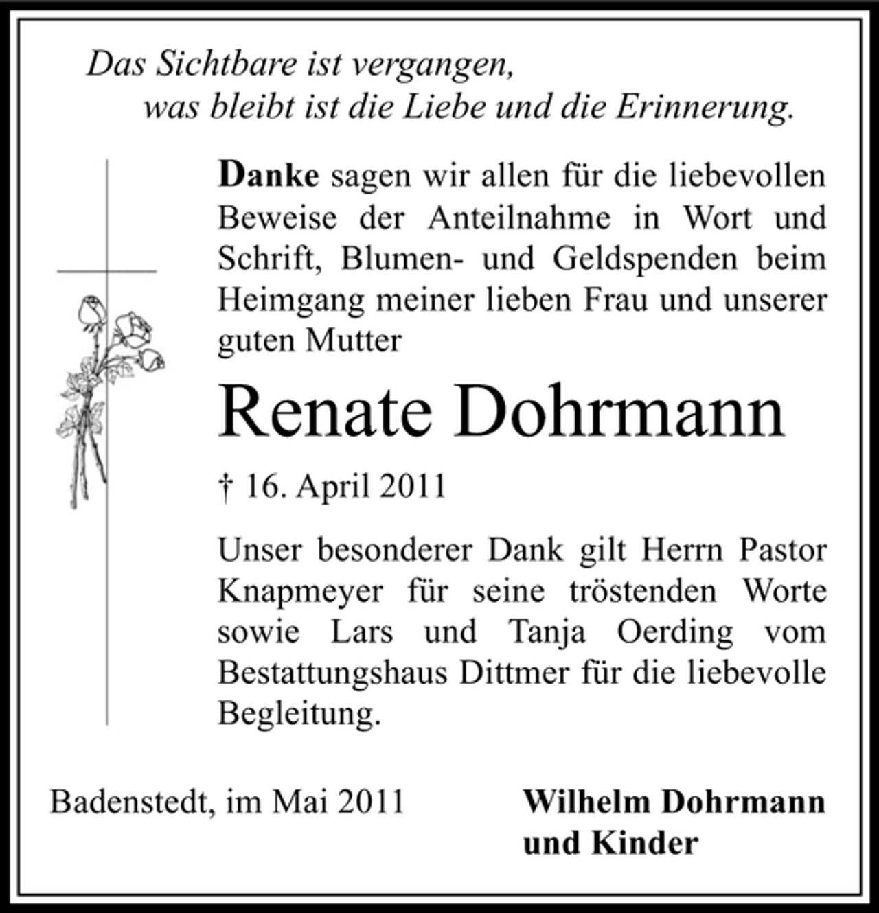 <p>Das Sichtbare ist vergangen, was bleibt ist die Liebe und die Erinnerung.</p><p>Danke sagen wir allen für die liebevollen<br />Beweise der Anteilnahme in Wort und Schrift, Blumen- und Geldspenden beim Heimgang meiner lieben Frau und unserer guten Mutter</p><p>Renate Dohrmann<br />† 16. April 2011 Unser besonderer Dank gilt Herrn Pastor Knapmeyer für seine tröstenden Worte sowie Lars und Tanja Oerding vom Bestattungshaus Dittmer für die liebevolle Begleitung. Badenstedt, im Mai 2011 Wilhelm Dohrmann und Kinder</p>