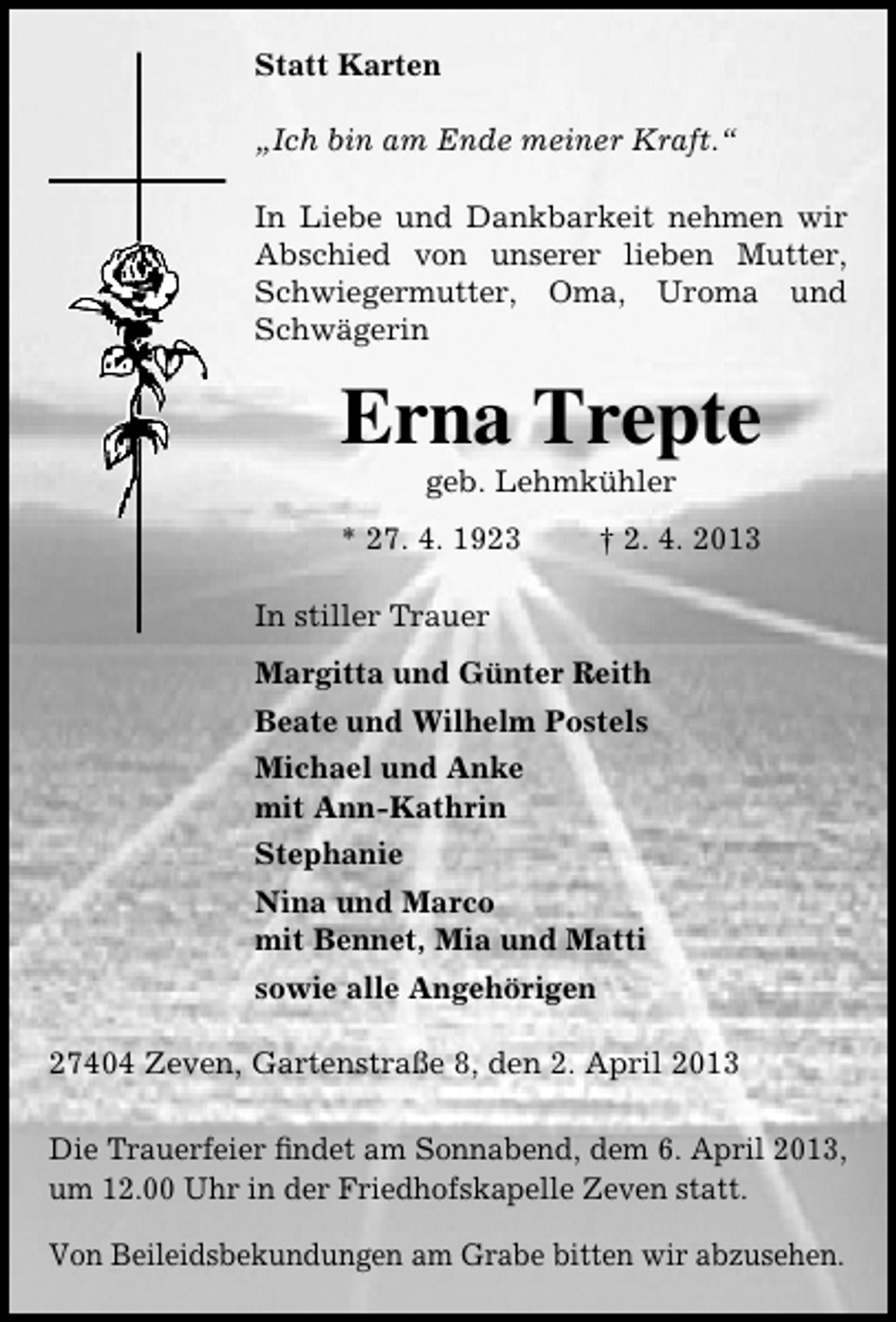 <p>Statt Karten<br />„Ich bin am Ende meiner Kraft.“<br />In Liebe und Dankbarkeit nehmen wir<br />Abschied von unserer lieben Mutter,<br />Schwiegermutter, Oma, Uroma und<br />Schwägerin</p><p>Erna Trepte<br />geb. Lehmkühler</p><p>* 27. 4. 1923</p><p>† 2. 4. 2013</p><p>In stiller Trauer<br />Margitta und Günter Reith<br />Beate und Wilhelm Postels<br />Michael und Anke<br />mit Ann-Kathrin<br />Stephanie<br />Nina und Marco<br />mit Bennet, Mia und Matti<br />sowie alle Angehörigen<br />27404 Zeven, Gartenstraße 8, den 2. April 2013<br />Die Trauerfeier ﬁndet am Sonnabend, dem 6. April 2013,<br />um 12.00 Uhr in der Friedhofskapelle Zeven statt.<br />Von Beileidsbekundungen am Grabe bitten wir abzusehen.</p>