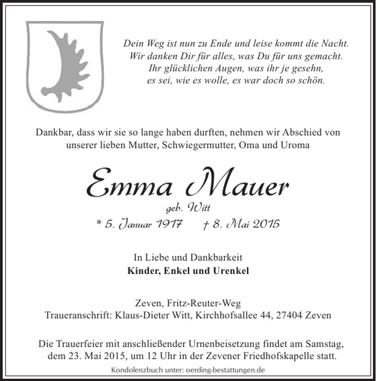 <p>Dein Weg ist nun zu Ende und leise kommt die Nacht.<br />Wir danken Dir für alles, was Du für uns gemacht.<br />Ihr glücklichen Augen, was ihr je gesehn,<br />es sei, wie es wolle, es war doch so schön.</p><p>Dankbar, dass wir sie so lange haben durften, nehmen wir Abschied von<br />unserer lieben Mutter, Schwiegermutter, Oma und Uroma</p><p>Emma Mauer<br />geb. Witt<br />* 5. Januar 1917<br />† 8. Mai 2015<br />In Liebe und Dankbarkeit<br />Kinder, Enkel und Urenkel<br />Zeven, Fritz-Reuter-Weg<br />Traueranschrift: Klaus-Dieter Witt, Kirchhofsallee 44, 27404 Zeven<br />Die Trauerfeier mit anschließender Urnenbeisetzung findet am Samstag,<br />dem 23. Mai 2015, um 12 Uhr in der Zevener Friedhofskapelle statt.<br />Kondolenzbuch unter: oerding-bestattungen.de</p>