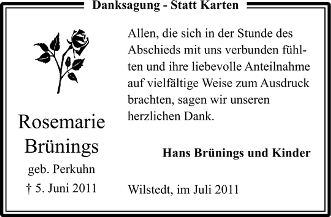 <p>Danksagung - Statt Karten</p><p>Rosemarie<br />Brünings<br />geb. Perkuhn<br />† 5. Juni 2011</p><p>Allen, die sich in der Stunde des<br />Abschieds mit uns verbunden fühlten und ihre liebevolle Anteilnahme<br />auf vielfältige Weise zum Ausdruck<br />brachten, sagen wir unseren<br />herzlichen Dank.<br />Hans Brünings und Kinder<br />Wilstedt, im Juli 2011</p>