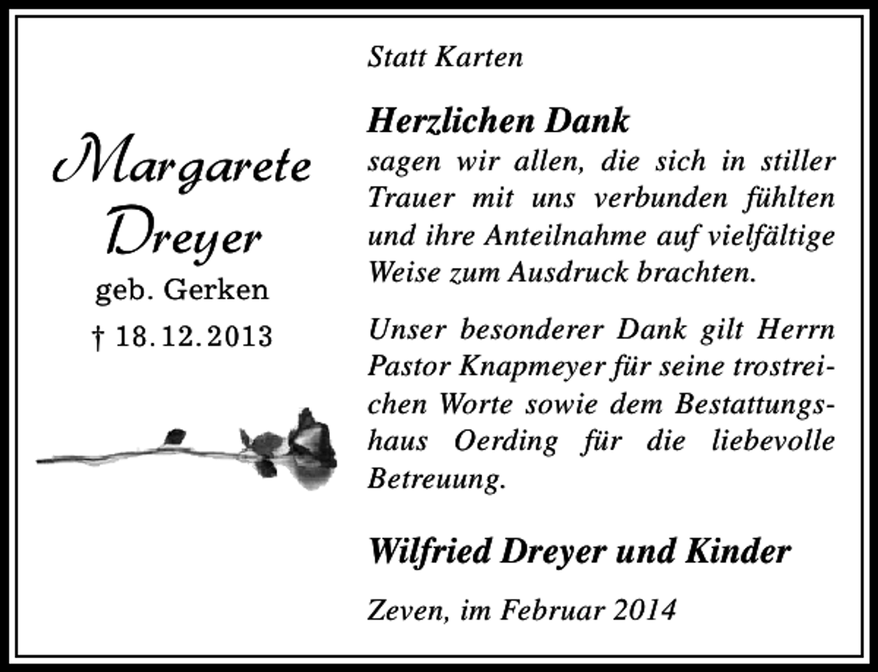 <p>Statt Karten</p><p>Margarete<br />Dreyer<br />geb. Gerken</p><p>† 18. 12. 2013</p><p>Herzlichen Dank</p><p>sagen wir allen, die sich in stiller<br />Trauer mit uns verbunden fühlten<br />und ihre Anteilnahme auf vielfältige<br />Weise zum Ausdruck brachten.<br />Unser besonderer Dank gilt Herrn<br />Pastor Knapmeyer für seine trostreichen Worte sowie dem Bestattungshaus Oerding für die liebevolle<br />Betreuung.</p><p>Wilfried Dreyer und Kinder<br />Zeven, im Februar 2014</p>