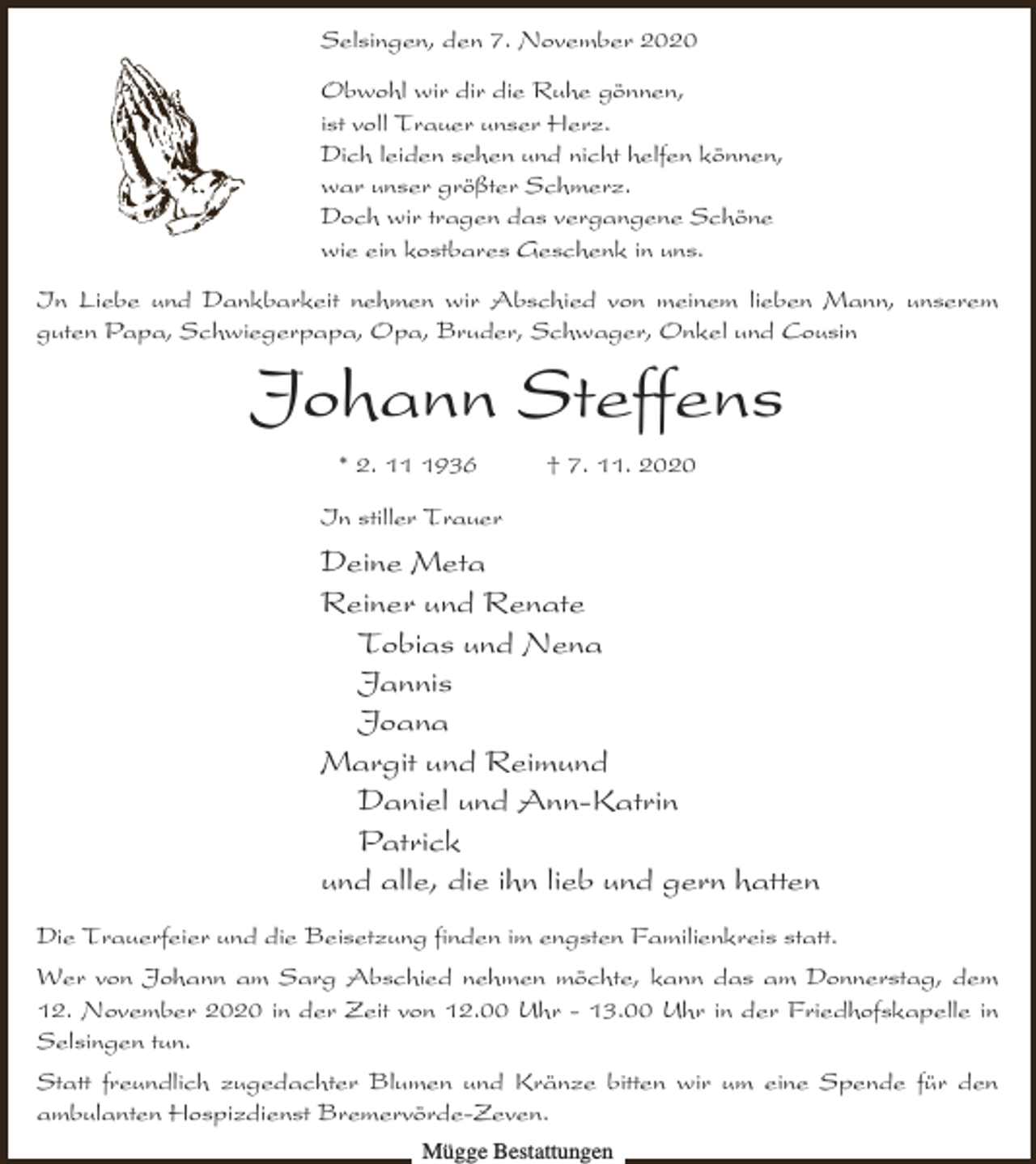 <p>Selsingen, den 7. November 2020<br />Obwohl wir dir die Ruhe gönnen,<br />ist voll Trauer unser Herz.<br />Dich leiden sehen und nicht helfen können,<br />war unser größter Schmerz.<br />Doch wir tragen das vergangene Schöne<br />wie ein kostbares Geschenk in uns.<br />In Liebe und Dankbarkeit nehmen wir Abschied von meinem lieben Mann, unserem<br />guten Papa, Schwiegerpapa, Opa, Bruder, Schwager, Onkel und Cousin</p><p>Johann Steffens<br />* 2. 1936</p><p>† 7. 11. 2020</p><p>In stiller Trauer</p><p>Deine Meta<br />Reiner und Renate<br />Tobias und Nena<br />Jannis<br />Joana<br />Margit und Reimund<br />Daniel und Ann-Katrin<br />Patrick<br />und alle, die ihn lieb und gern hatten<br />Die Trauerfeier und die Beisetzung finden im engsten Familienkreis statt.</p><p>Wer von Johann am Sarg Abschied nehmen möchte, kann das am Donnerstag, dem<br />12. November 2020 in der Zeit von 12.00 Uhr - 13.00 Uhr in der Friedhofskapelle in<br />Selsingen tun.<br />Statt freundlich zugedachter Blumen und Kränze bitten wir um eine Spende für den<br />ambulanten Hospizdienst Bremervörde-Zeven.<br />Mügge Bestattungen</p>