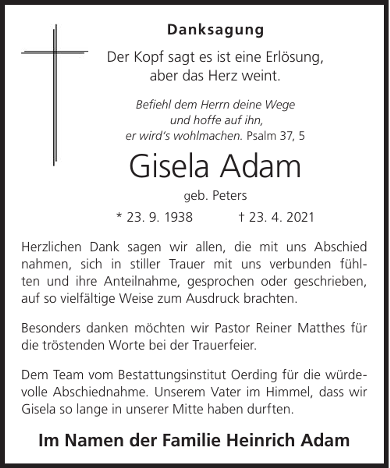 <p>Danksagung<br />Der Kopf sagt es ist eine Erlösung,<br />aber das Herz weint.<br />Befiehl dem Herrn deine Wege<br />und hoffe auf ihn,<br />er wird‘s wohlmachen. Psalm 37, 5</p><p>Gisela Adam<br />geb. Peters</p><p>* 23. 9. 1938</p><p>† 23. 4. 2021</p><p>Herzlichen Dank sagen wir allen, die mit uns Abschied<br />nahmen, sich in stiller Trauer mit uns verbunden fühlten und ihre Anteilnahme, gesprochen oder geschrieben,<br />auf so vielfältige Weise zum Ausdruck brachten.<br />Besonders danken möchten wir Pastor Reiner Matthes für<br />die tröstenden Worte bei der Trauerfeier.<br />Dem Team vom Bestattungsinstitut Oerding für die würdevolle Abschiednahme. Unserem Vater im Himmel, dass wir<br />Gisela so lange in unserer Mitte haben durften.</p><p>Im Namen der Familie Heinrich Adam</p>