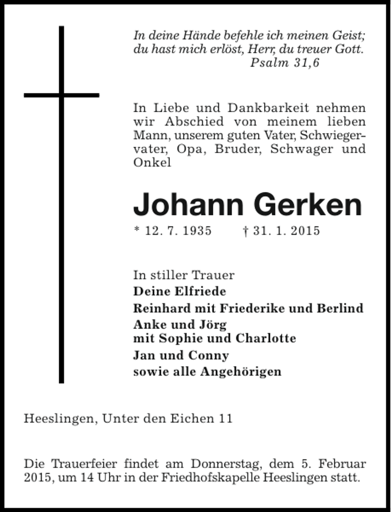 <p>In deine Hände befehle ich meinen Geist;<br />du hast mich erlöst, Herr, du treuer Gott.<br />Psalm 31,6<br />In Liebe und Dankbarkeit nehmen<br />wir Abschied von meinem lieben<br />Mann, unserem guten Vater, Schwiegervater, Opa, Bruder, Schwager und<br />Onkel</p><p>Johann Gerken</p><p>* 12. 7. 1935</p><p>† 31. 1. 2015</p><p>In stiller Trauer<br />Deine Elfriede<br />Reinhard mit Friederike und Berlind<br />Anke und Jörg<br />mit Sophie und Charlotte<br />Jan und Conny<br />sowie alle Angehörigen<br />Heeslingen, Unter den Eichen 11<br />Die Trauerfeier findet am Donnerstag, dem 5. Februar<br />2015, um 14 Uhr in der Friedhofskapelle Heeslingen statt.</p>