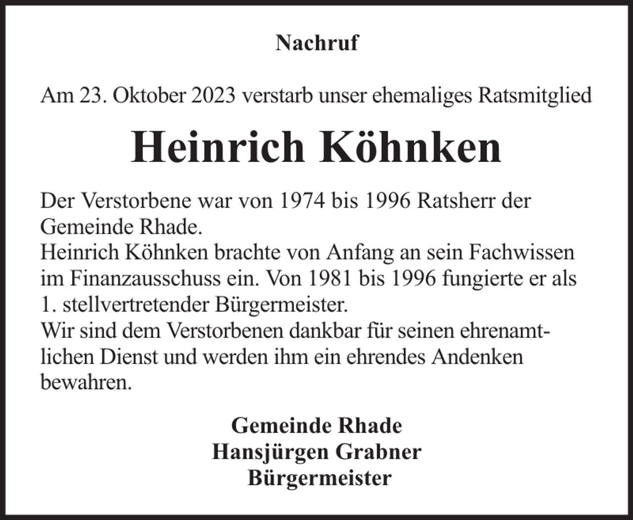 <p>Nachruf<br />Am 23. Oktober 2023 verstarb unser ehemaliges Ratsmitglied</p><p>Heinrich Köhnken<br />Der Verstorbene war von 1974 bis 1996 Ratsherr der<br />Gemeinde Rhade.<br />Heinrich Köhnken brachte von Anfang an sein Fachwissen<br />im Finanzausschuss ein. Von 1981 bis 1996 fungierte er als<br />1. stellvertretender Bürgermeister.<br />Wir sind dem Verstorbenen dankbar für seinen ehrenamtlichen Dienst und werden ihm ein ehrendes Andenken<br />bewahren.<br />Gemeinde Rhade<br />Hansjürgen Grabner<br />Bürgermeister</p>