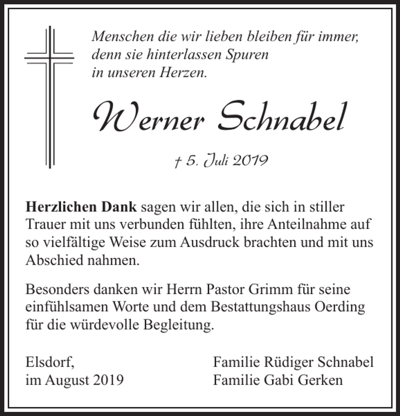 <p>Menschen die wir lieben bleiben für immer,<br />denn sie hinterlassen Spuren<br />in unseren Herzen.</p><p>Werner Schnabel<br />† 5. Juli 2019<br />Herzlichen Dank sagen wir allen, die sich in stiller<br />Trauer mit uns verbunden fühlten, ihre Anteilnahme auf<br />so vielfältige Weise zum Ausdruck brachten und mit uns<br />Abschied nahmen.<br />Besonders danken wir Herrn Pastor Grimm für seine<br />einfühlsamen Worte und dem Bestattungshaus Oerding<br />für die würdevolle Begleitung.<br />Elsdorf,<br />im August 2019</p><p>Familie Rüdiger Schnabel<br />Familie Gabi Gerken</p>