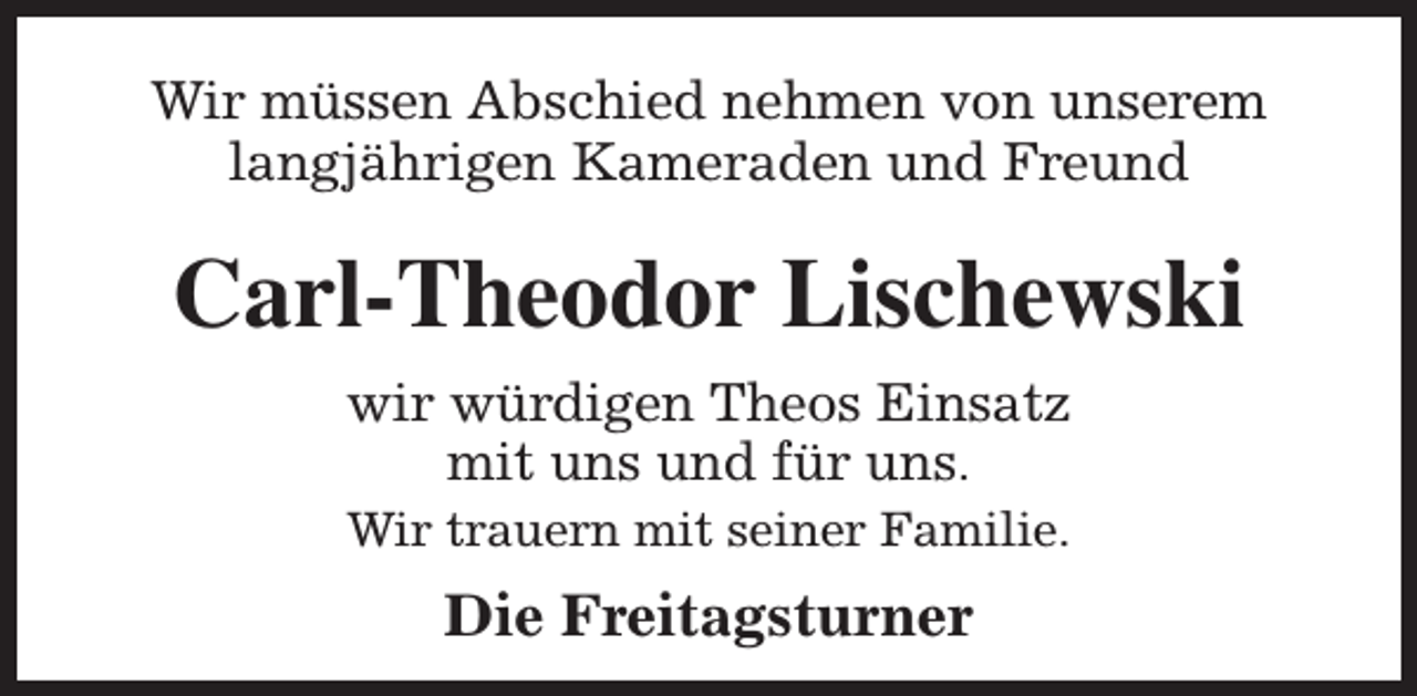 <p>Wir müssen Abschied nehmen von unserem<br />langjährigen Kameraden und Freund</p><p>Carl-Theodor Lischewski<br />wir würdigen Theos Einsatz<br />mit uns und für uns.</p><p>Wir trauern mit seiner Familie.</p><p>Die Freitagsturner</p>
