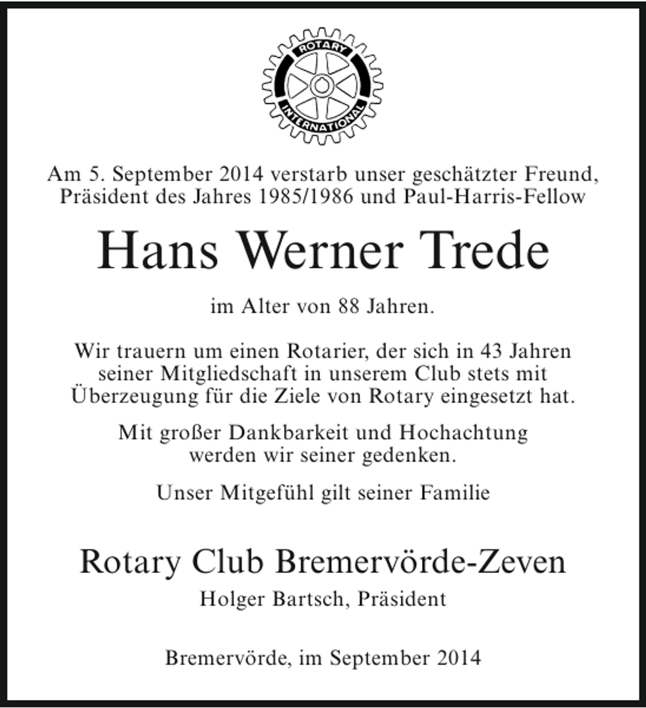 <p>Am 5. September 2014 verstarb unser geschätzter Freund,<br />Präsident des Jahres 1985/1986 und Paul-Harris-Fellow</p><p>Hans Werner Trede<br />im Alter von 88 Jahren.<br />Wir trauern um einen Rotarier, der sich in 43 Jahren<br />seiner Mitgliedschaft in unserem Club stets mit<br />Überzeugung für die Ziele von Rotary eingesetzt hat.<br />Mit großer Dankbarkeit und Hochachtung<br />werden wir seiner gedenken.<br />Unser Mitgefühl gilt seiner Familie</p><p>Rotary Club Bremervörde-Zeven<br />Holger Bartsch, Präsident</p><p>Bremervörde, im September 2014</p>