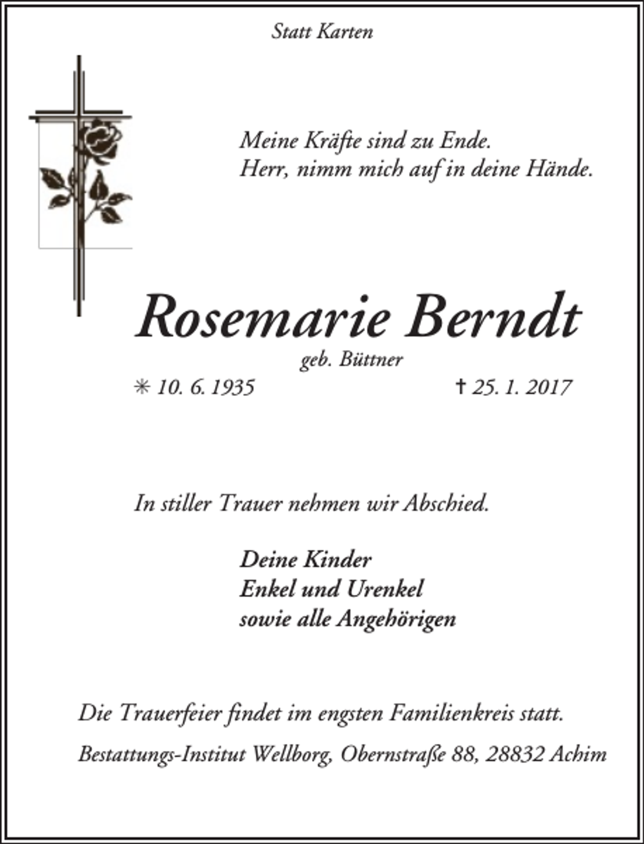 <p>Statt Karten</p><p>Meine Kräfte sind zu Ende.<br />Herr, nimm mich auf in deine Hände.</p><p>Rosemarie Berndt<br />✳ 10. 6. 1935</p><p>geb. Büttner</p><p>✝ 25. 1. 2017</p><p>In stiller Trauer nehmen wir Abschied.<br />Deine Kinder<br />Enkel und Urenkel<br />sowie alle Angehörigen<br />Die Trauerfeier findet im engsten Familienkreis statt.<br />Bestattungs-Institut Wellborg, Obernstraße 88, 28832 Achim</p>