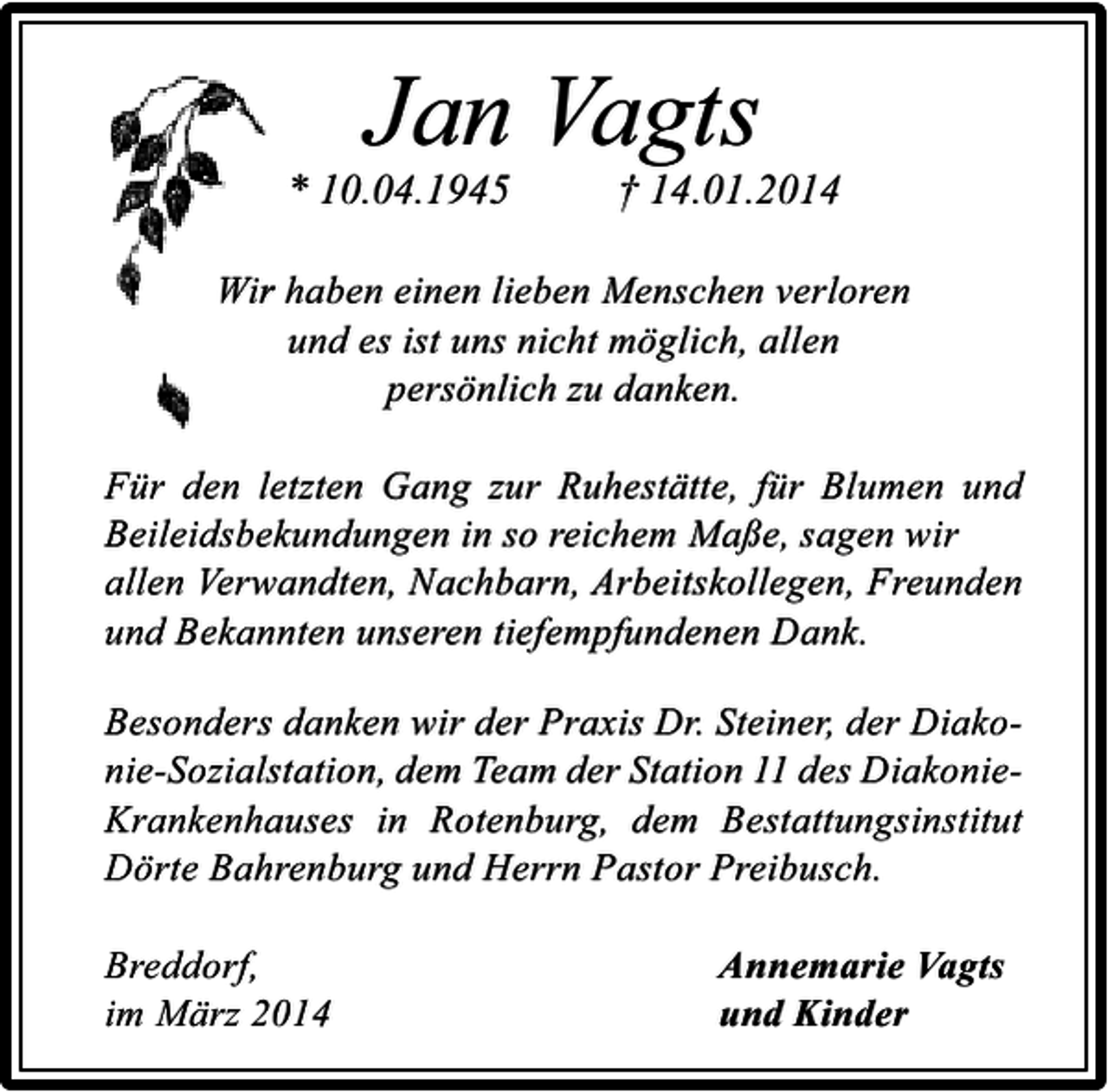 <p>Jan Vagts</p><p>* 10.04.1945</p><p>† 14.01.2014</p><p>Wir haben einen lieben Menschen verloren<br />und es ist uns nicht möglich, allen<br />persönlich zu danken.<br />Für den letzten Gang zur Ruhestätte, für Blumen und<br />Beileidsbekundungen in so reichem Maße, sagen wir<br />allen Verwandten, Nachbarn, Arbeitskollegen, Freunden<br />und Bekannten unseren tiefempfundenen Dank.<br />Besonders danken wir der Praxis Dr. Steiner, der Diakonie-Sozialstation, dem Team der Station 11 des DiakonieKrankenhauses in Rotenburg, dem Bestattungsinstitut<br />Dörte Bahrenburg und Herrn Pastor Preibusch.<br />Breddorf,<br />im März 2014</p><p>Annemarie Vagts<br />und Kinder</p>