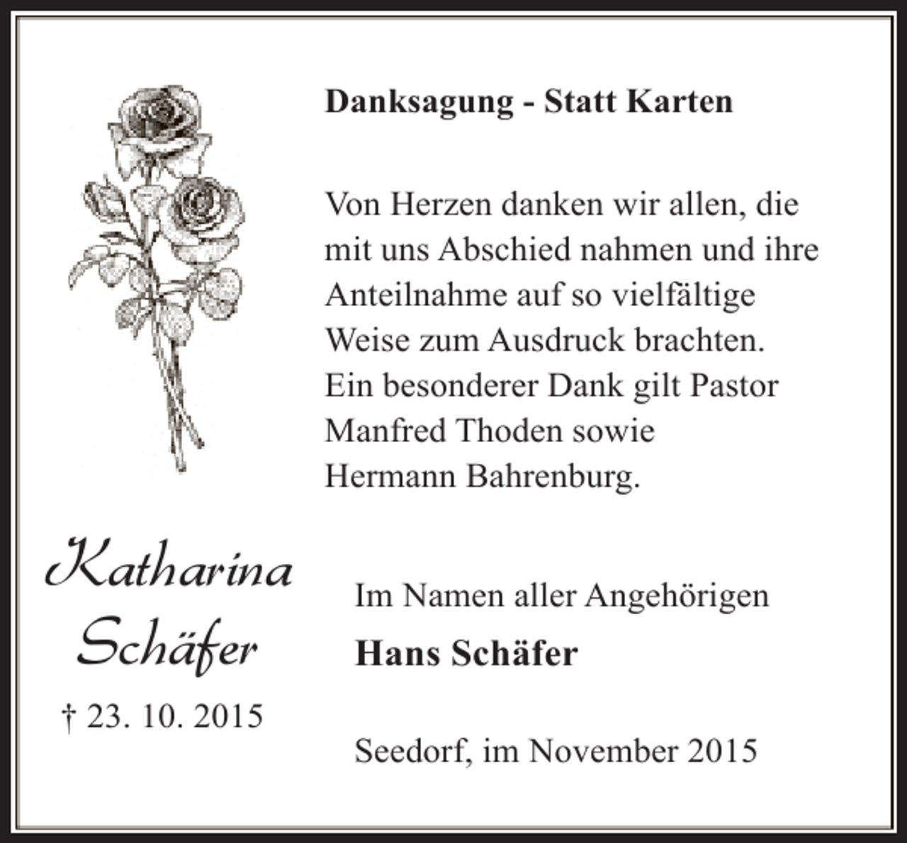 <p>Danksagung - Statt Karten<br />Von Herzen danken wir allen, die<br />mit uns Abschied nahmen und ihre<br />Anteilnahme auf so vielfältige<br />Weise zum Ausdruck brachten.<br />Ein besonderer Dank gilt Pastor<br />Manfred Thoden sowie<br />Hermann Bahrenburg.</p><p>Katharina<br />Schäfer<br />† 23. 10. 2015</p><p>Im Namen aller Angehörigen</p><p>Hans Schäfer<br />Seedorf, im November 2015</p>