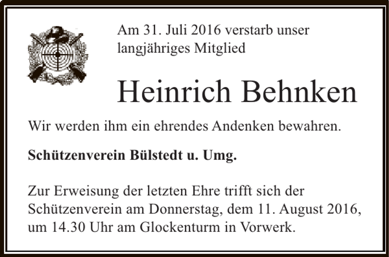 <p>Am 31. Juli 2016 verstarb unser<br />langjähriges Mitglied</p><p>Heinrich Behnken<br />Wir werden ihm ein ehrendes Andenken bewahren.<br />Schützenverein Bülstedt u. Umg.<br />Zur Erweisung der letzten Ehre trifft sich der<br />Schützenverein am Donnerstag, dem 11. August 2016,<br />um 14.30 Uhr am Glockenturm in Vorwerk.</p>