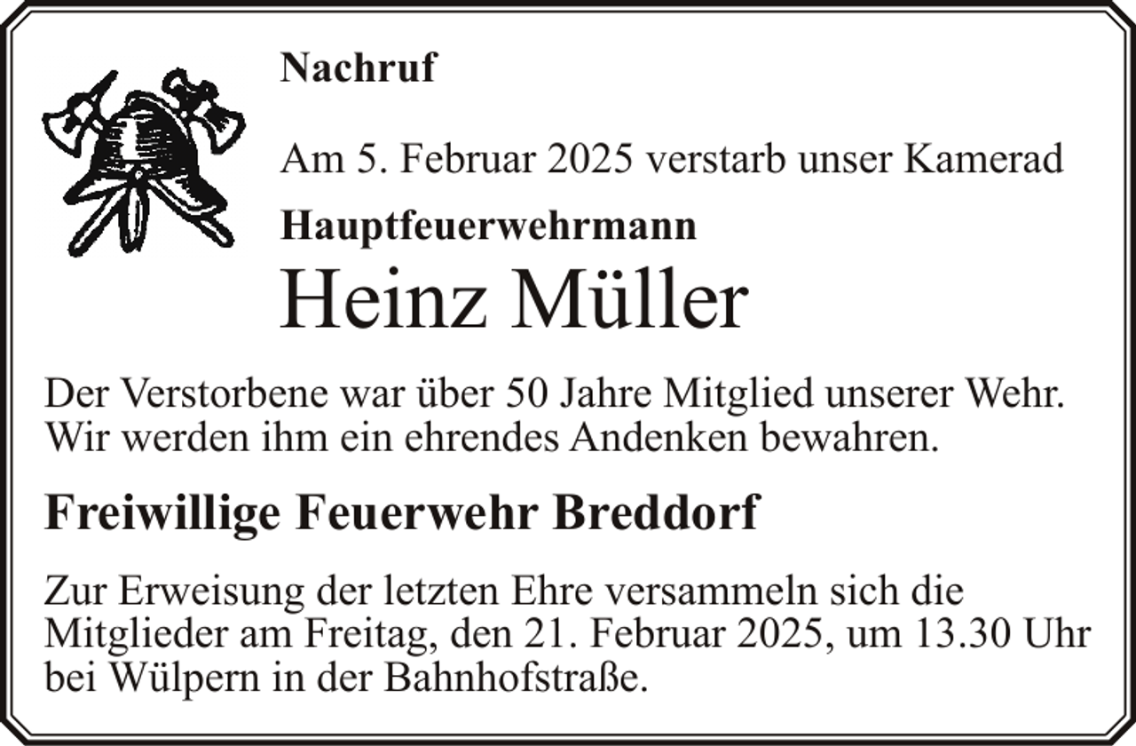 <p>Nachruf<br />Am 5. Februar 2025 verstarb unser Kamerad<br />Hauptfeuerwehrmann</p><p>Heinz Müller</p><p>Der Verstorbene war über 50 Jahre Mitglied unserer Wehr.<br />Wir werden ihm ein ehrendes Andenken bewahren.</p><p>Freiwillige Feuerwehr Breddorf<br />Zur Erweisung der letzten Ehre versammeln sich die<br />Mitglieder am Freitag, den 21. Februar 2025, um 13.30 Uhr<br />bei Wülpern in der Bahnhofstraße.</p>
