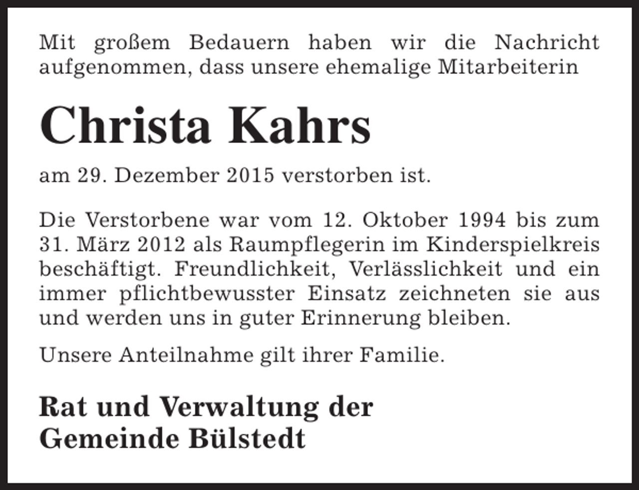 <p>Mit großem Bedauern haben wir die Nachricht<br />aufgenommen, dass unsere ehemalige Mitarbeiterin</p><p>Christa Kahrs</p><p>am 29. Dezember 2015 verstorben ist.</p><p>Die Verstorbene war vom 12. Oktober 1994 bis zum<br />31. März 2012 als Raumpflegerin im Kinderspielkreis<br />beschäftigt. Freundlichkeit, Verlässlichkeit und ein<br />immer pflichtbewusster Einsatz zeichneten sie aus<br />und werden uns in guter Erinnerung bleiben.<br />Unsere Anteilnahme gilt ihrer Familie.</p><p>Rat und Verwaltung der<br />Gemeinde Bülstedt</p>