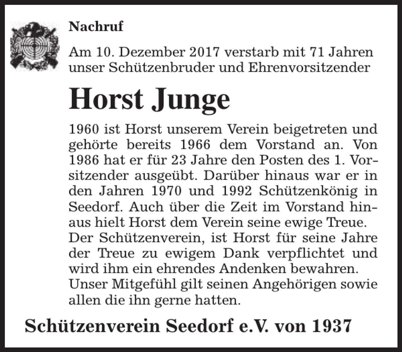 <p>Nachruf<br />Am 10. Dezember 2017 verstarb mit 71 Jahren<br />unser Schützenbruder und Ehrenvorsitzender</p><p>Horst Junge<br />1960 ist Horst unserem Verein beigetreten und<br />gehörte bereits 1966 dem Vorstand an. Von<br />1986 hat er für 23 Jahre den Posten des 1. Vorsitzender ausgeübt. Darüber hinaus war er in<br />den Jahren 1970 und 1992 Schützenkönig in<br />Seedorf. Auch über die Zeit im Vorstand hinaus hielt Horst dem Verein seine ewige Treue.<br />Der Schützenverein, ist Horst für seine Jahre<br />der Treue zu ewigem Dank verpflichtet und<br />wird ihm ein ehrendes Andenken bewahren.<br />Unser Mitgefühl gilt seinen Angehörigen sowie<br />allen die ihn gerne hatten.</p><p>Schützenverein Seedorf e.V. von 1937</p>