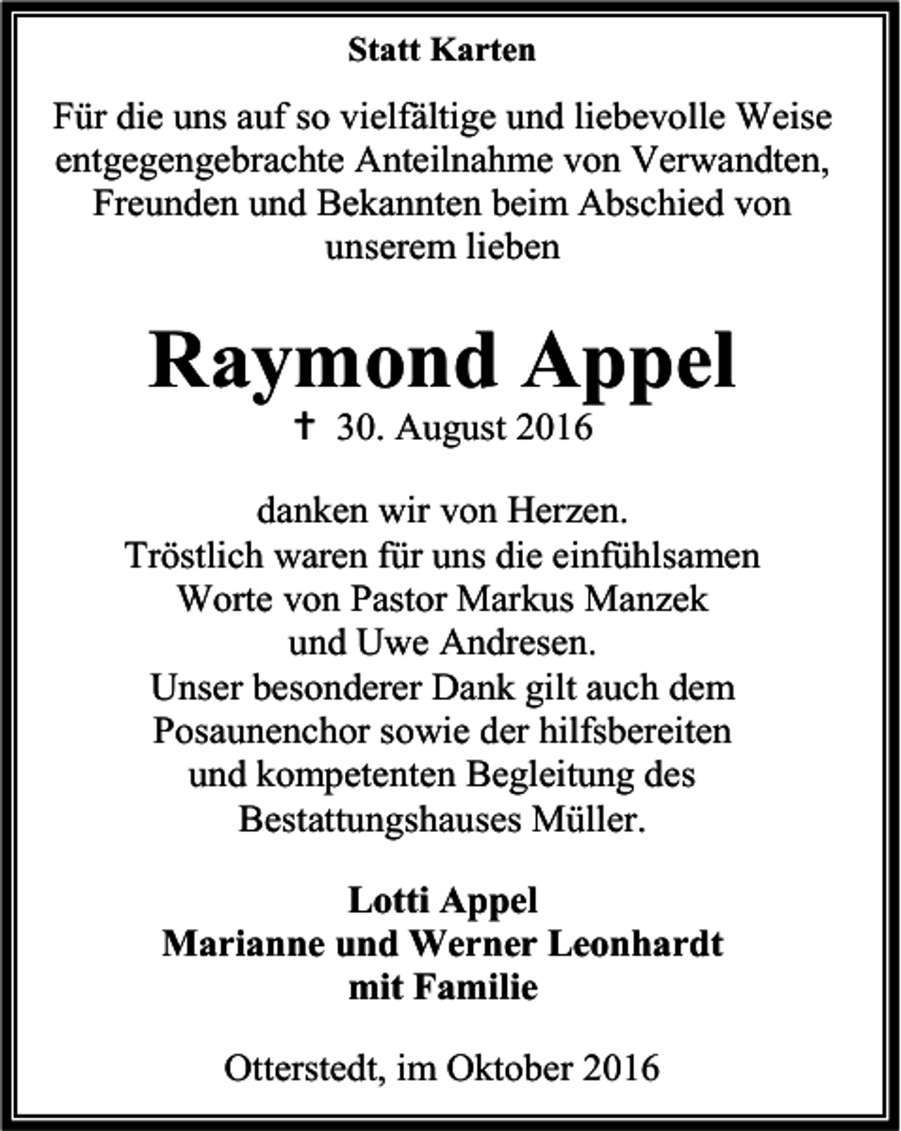 <p>Statt Karten</p><p>Für die uns auf so vielfältige und liebevolle Weise<br />entgegengebrachte Anteilnahme von Verwandten,<br />Freunden und Bekannten beim Abschied von<br />unserem lieben</p><p>Raymond Appel<br /> 30. August 2016</p><p>danken wir von Herzen.<br />Tröstlich waren für uns die einfühlsamen<br />Worte von Pastor Markus Manzek<br />und Uwe Andresen.<br />Unser besonderer Dank gilt auch dem<br />Posaunenchor sowie der hilfsbereiten<br />und kompetenten Begleitung des<br />Bestattungshauses Müller.<br />Lotti Appel<br />Marianne und Werner Leonhardt<br />mit Familie<br />Otterstedt, im Oktober 2016</p>