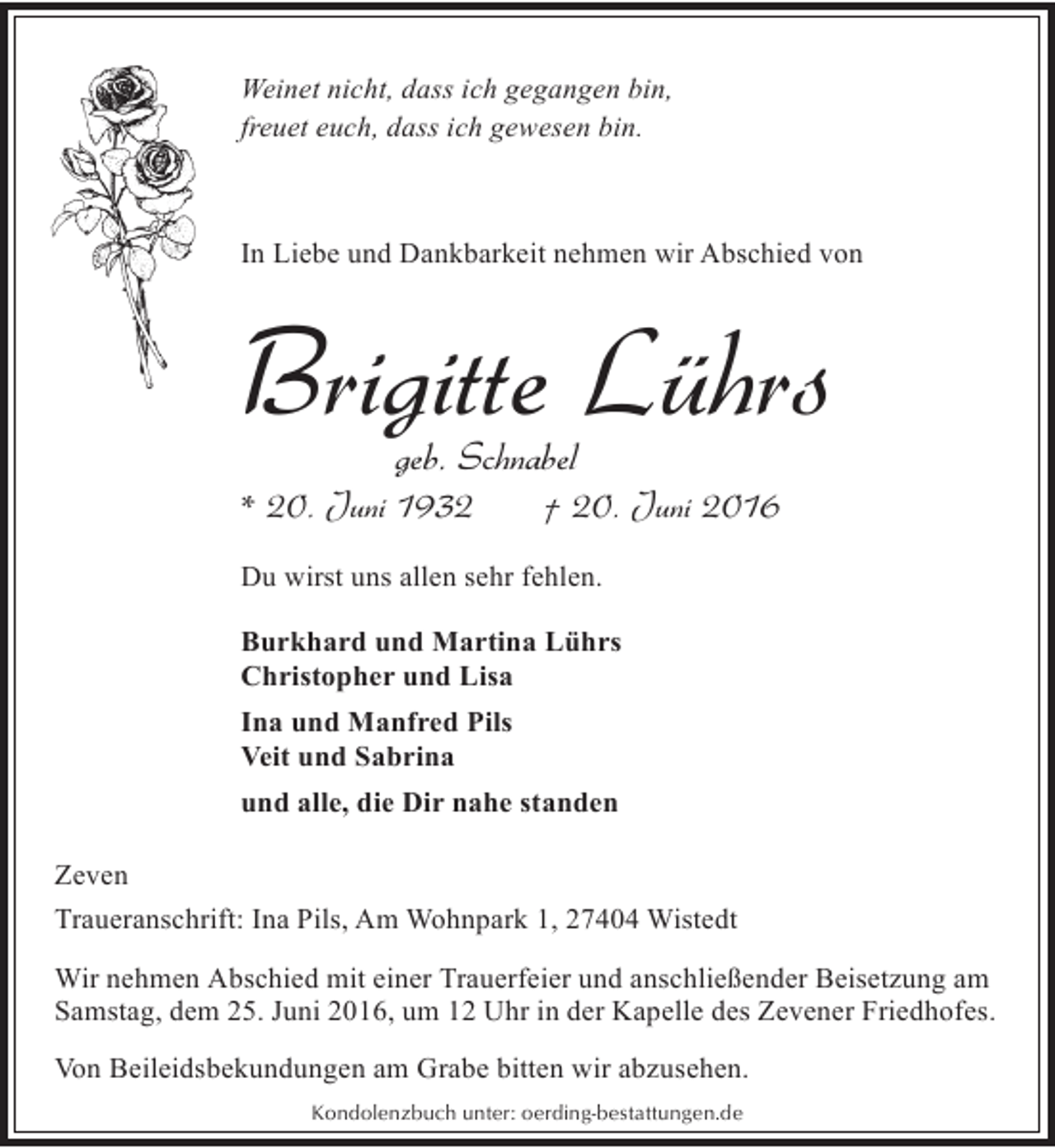 <p>Weinet nicht, dass ich gegangen bin,<br />freuet euch, dass ich gewesen bin.</p><p>In Liebe und Dankbarkeit nehmen wir Abschied von</p><p>Brigitte Lührs<br />geb. Schnabel</p><p>* 20. Juni 1932</p><p>† 20. Juni 2016</p><p>Du wirst uns allen sehr fehlen.<br />Burkhard und Martina Lührs<br />Christopher und Lisa<br />Ina und Manfred Pils<br />Veit und Sabrina<br />und alle, die Dir nahe standen<br />Zeven<br />Traueranschrift: Ina Pils, Am Wohnpark 1, 27404 Wistedt<br />Wir nehmen Abschied mit einer Trauerfeier und anschließender Beisetzung am<br />Samstag, dem 25. Juni 2016, um 12 Uhr in der Kapelle des Zevener Friedhofes.<br />Von Beileidsbekundungen am Grabe bitten wir abzusehen.<br />Kondolenzbuch unter: oerding-bestattungen.de</p>