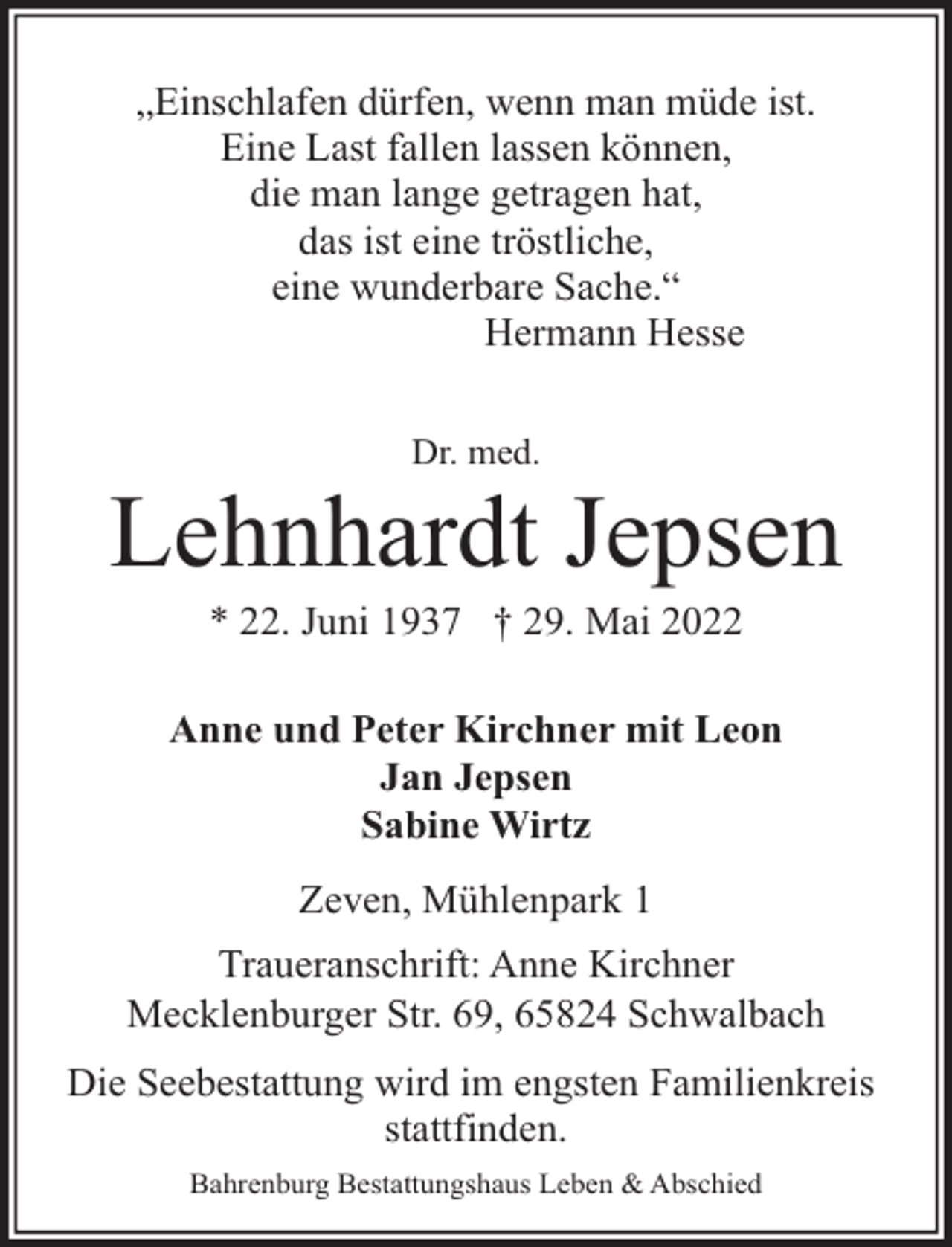 <p>„Einschlafen dürfen, wenn man müde ist.<br />Eine Last fallen lassen können,<br />die man lange getragen hat,<br />das ist eine tröstliche,<br />eine wunderbare Sache.“<br />Hermann Hesse<br />Dr. med.</p><p>Lehnhardt Jepsen<br />* 22. Juni 1937 † 29. Mai 2022</p><p>Anne und Peter Kirchner mit Leon<br />Jan Jepsen<br />Sabine Wirtz<br />Zeven, Mühlenpark 1<br />Traueranschrift: Anne Kirchner<br />Mecklenburger Str. 69, 65824 Schwalbach<br />Die Seebestattung wird im engsten Familienkreis<br />stattfinden.<br />Bahrenburg Bestattungshaus Leben &amp; Abschied</p>