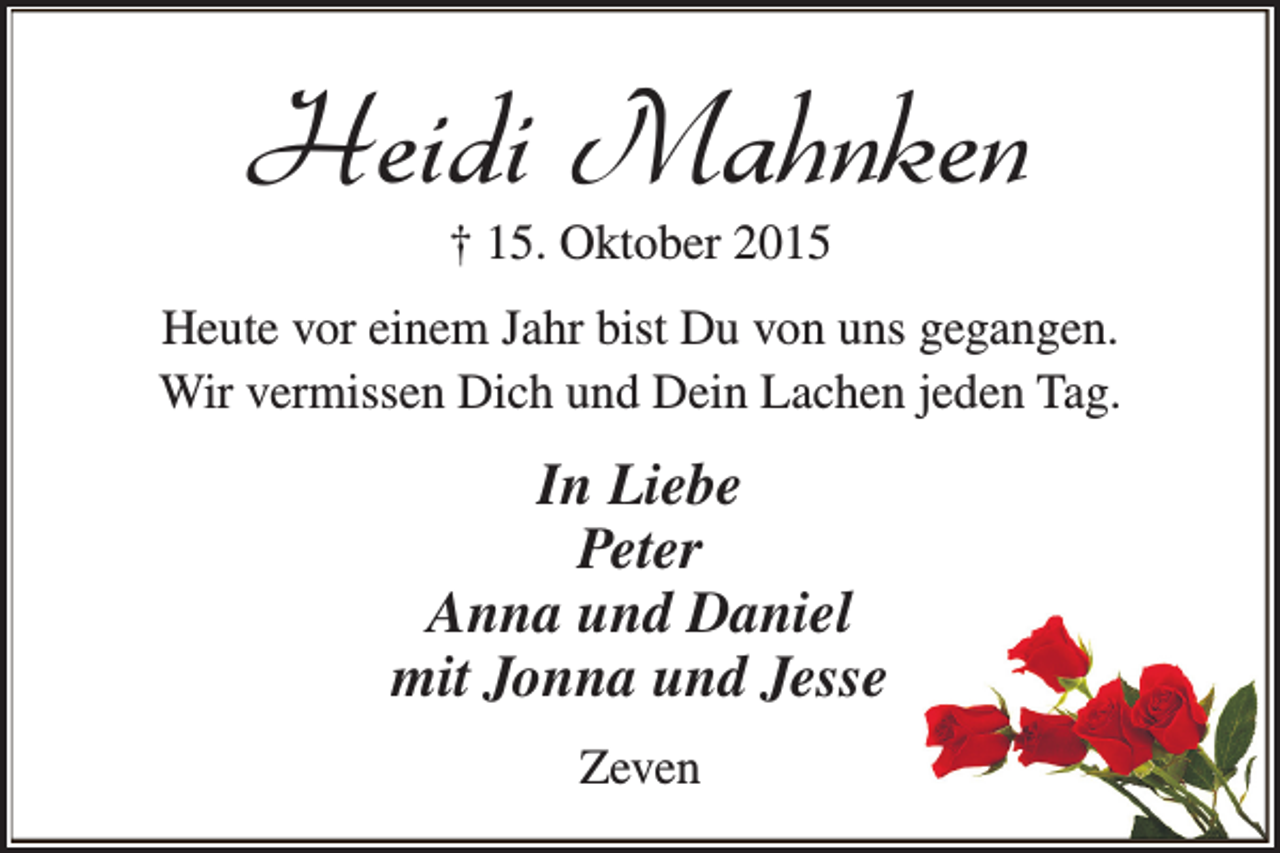 <p>Heidi Mahnken<br />† 15. Oktober 2015</p><p>Heute vor einem Jahr bist Du von uns gegangen.<br />Wir vermissen Dich und Dein Lachen jeden Tag.</p><p>In Liebe<br />Peter<br />Anna und Daniel<br />mit Jonna und Jesse<br />Zeven</p>