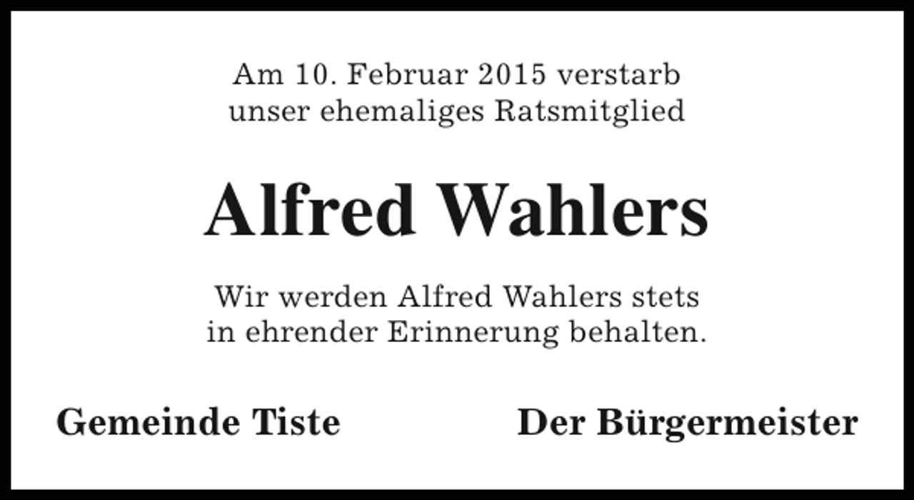 <p>Am 10. Februar 2015 verstarb<br />unser ehemaliges Ratsmitglied</p><p>Alfred Wahlers<br />Wir werden Alfred Wahlers stets<br />in ehrender Erinnerung behalten.</p><p>Gemeinde Tiste</p><p>Der Bürgermeister</p>