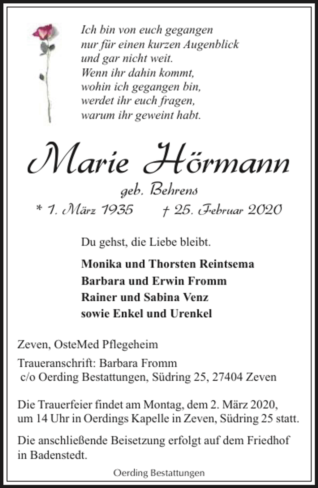 <p>Ich bin von euch gegangen<br />nur für einen kurzen Augenblick<br />und gar nicht weit.<br />Wenn ihr dahin kommt,<br />wohin ich gegangen bin,<br />werdet ihr euch fragen,<br />warum ihr geweint habt.</p><p>Mariegeb.Hörmann<br />Behrens<br />* 1. März 1935</p><p>† 25. Februar 2020</p><p>Du gehst, die Liebe bleibt.<br />Monika und Thorsten Reintsema<br />Barbara und Erwin Fromm<br />Rainer und Sabina Venz<br />sowie Enkel und Urenkel<br />Zeven, OsteMed Pflegeheim<br />Traueranschrift: Barbara Fromm<br />c/o Oerding Bestattungen, Südring 25, 27404 Zeven<br />Die Trauerfeier findet am Montag, dem 2. März 2020,<br />um 14 Uhr in Oerdings Kapelle in Zeven, Südring 25 statt.<br />Die anschließende Beisetzung erfolgt auf dem Friedhof<br />in Badenstedt.<br />Oerding Bestattungen</p>
