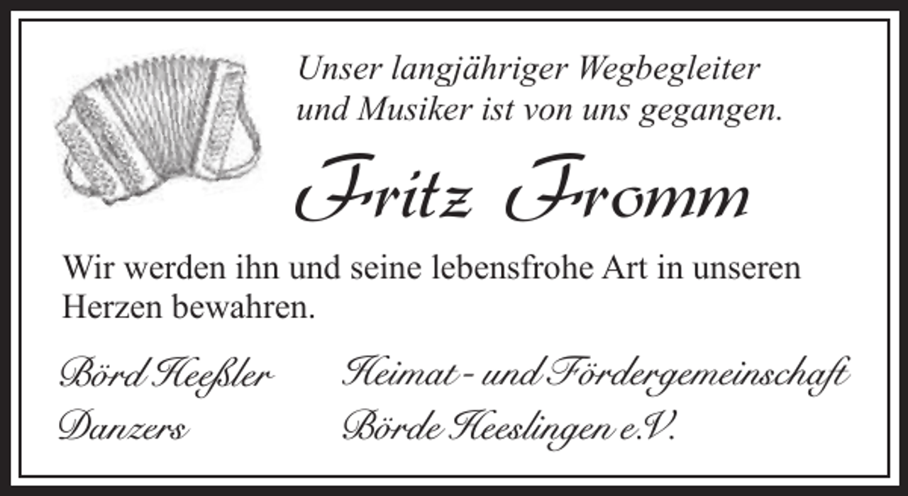 <p>Unser langjähriger Wegbegleiter<br />und Musiker ist von uns gegangen.</p><p>Fritz Fromm</p><p>Wir werden ihn und seine lebensfrohe Art in unseren<br />Herzen bewahren.</p><p>Börd Heeßler<br />Danzers</p><p>Heimat- und Fördergemeinschaft<br />Börde Heeslingen e.V.</p>