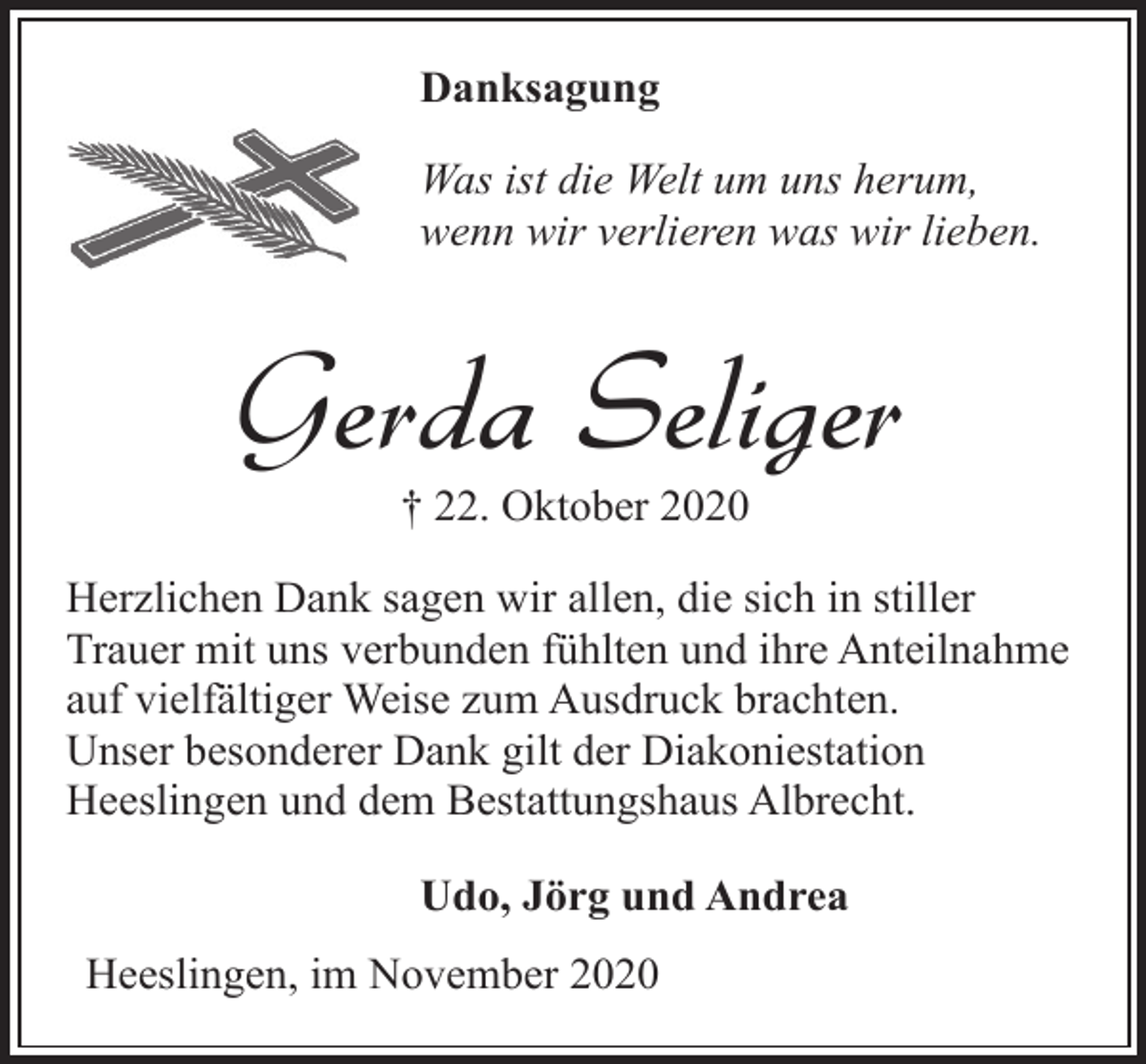 <p>Danksagung<br />Was ist die Welt um uns herum,<br />wenn wir verlieren was wir lieben.</p><p>Gerda Seliger<br />† 22. Oktober 2020</p><p>Herzlichen Dank sagen wir allen, die sich in stiller<br />Trauer mit uns verbunden fühlten und ihre Anteilnahme<br />auf vielfältiger Weise zum Ausdruck brachten.<br />Unser besonderer Dank gilt der Diakoniestation<br />Heeslingen und dem Bestattungshaus Albrecht.<br />Udo, Jörg und Andrea<br />Heeslingen, im November 2020</p>
